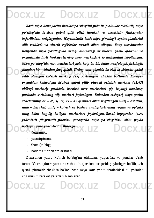 Bosh miya katta yarim sharlari po stlog ini juda ko p olimlar tekshirib, miyaʻ ʻ ʻ
po stlog ida   ta sirni   qabul   qilib   olish   harakat   va   assotsiativ   funksiyalar	
ʻ ʻ ʻ
bajarilishini   aniqlaganlar.   Hayvonlarda   bosh   miya   p ostlog i   ayrim   qismlarini	
ʻ ʻ
olib   tashlash   va   shartli   reflekslar   metodi   bilan   olingan   ilmiy   ma lumotlar	
ʻ
natijasida   miya   po stlog ida   tashqi   dunyodagi   ta sirlarni   qabul   qiluvchi   va	
ʻ ʻ ʻ
organizmda   turli   funksiyalarning   nerv   markazlari   joylashganligi   isbotlangan.
Miya po stlog ida nerv markazlari  juda ko p bo lib, bular morfologik, fiziologik	
ʻ ʻ ʻ ʻ
jihatdan bir – biridan farq qiladi. Uning ensa qismida ko rish ta sirlarini qabul	
ʻ ʻ
qilib   oladigan   ko rish   markazi   (19)   joylashgan,   chakka   bo limida   Kortiyev	
ʻ ʻ
organidan   kelayotgan   ta sirni   qabul   qilib   oluvchi   eshitish   markazi   (41,42)	
ʻ
oldingi   markaziy   pushtada   harakat   nerv   markazlari   (6),   keyingi   markaziy
pushtada   sezishning   oliy   markazi   joylashgan.   Bulardan   tashqari,   miya   yarim
sharlarining  44  – 45,  6, 39,  41 –  42 qismlari  bilan bog langan nutq –  eshitish,	
ʻ
nutq   –   harakat,     nutq   –   ko rish   va   boshqa   analizatorlarning   yozma   va   og zaki	
ʻ ʻ
nutq   bilan   bog liq   bo lgan   markazlari   joylashgan.	
ʻ ʻ   Bazal   hujayralar   (asos
yadrolari)   filogenetik   jihatdan   qaraganda   miya   po stlog idan   oldin   paydo	
ʻ ʻ
bo lagan yirik yadrolardir. Bularga:	
ʻ
 dumsimon;
 yasmiqsimon;
 ihota (to siq);	
ʻ
 bodomsimon yadrolar kiradi.
Dumsimon   yadro   ko rish   bo rtig ini   oldindan,   yuqoridan   va   yondan   o rab	
ʻ ʻ ʻ ʻ
turadi.   Yasmiqsimon yadro ko rish bo rtiqlaridan tashqarida joylashgan bo lib, uch	
ʻ ʻ ʻ
qirrali   piramida   shaklida   bo ladi.bosh   miya   katta   yarim   sharlaridagi   bu   yadrolar
ʻ
eng muhim harakat yadrolari hisoblanadi .
17 