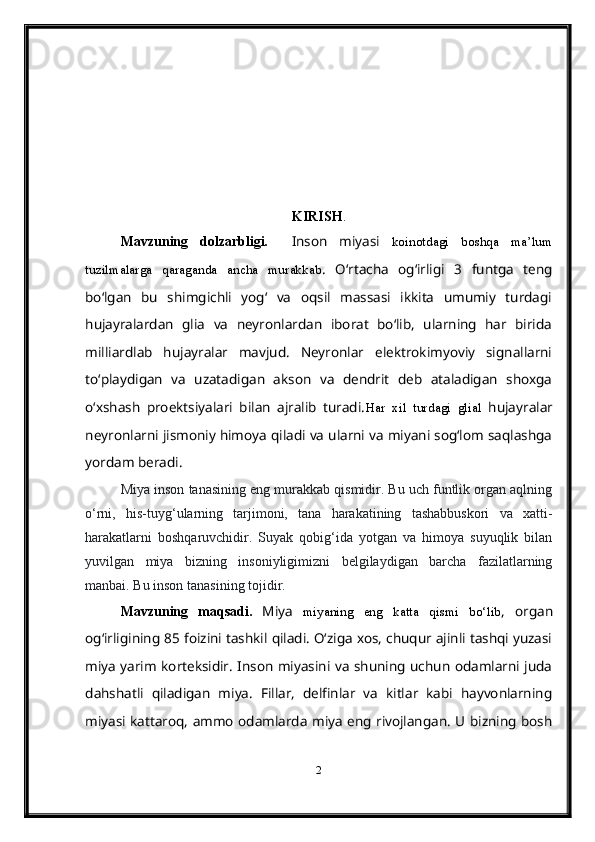 KIRISH .
Mavzuning   dolzarbligi.     Inson   miyasi   koinotdagi   boshqa   ma’lum
tuzilmalarga   qaraganda   ancha   murakkab .   O‘rtacha   og‘irligi   3   funtga   teng
bo‘lgan   bu   shimgichli   yog‘   va   oqsil   massasi   ikkita   umumiy   turdagi
hujayralardan   glia   va   neyronlardan   iborat   bo‘lib,   ularning   har   birida
milliardlab   hujayralar   mavjud.   Neyronlar   elektrokimyoviy   signallarni
to‘playdigan   va   uzatadigan   akson   va   dendrit   deb   ataladigan   shoxga
o‘xshash   proektsiyalari   bilan   ajralib   turadi. Har   xil   turdagi   glial   hujayralar
neyronlarni jismoniy himoya qiladi va ularni va miyani sog‘lom saqlashga
yordam beradi.
Miya inson tanasining eng murakkab qismidir. Bu uch funtlik organ aqlning
o‘rni,   his-tuyg‘ularning   tarjimoni,   tana   harakatining   tashabbuskori   va   xatti-
harakatlarni   boshqaruvchidir.   Suyak   qobig‘ida   yotgan   va   himoya   suyuqlik   bilan
yuvilgan   miya   bizning   insoniyligimizni   belgilaydigan   barcha   fazilatlarning
manbai. Bu inson tanasining tojidir.
Mavzuning   maqsadi.   Miya   miyaning   eng   katta   qismi   bo‘lib ,   organ
og‘irligining 85 foizini tashkil qiladi. O‘ziga xos, chuqur ajinli tashqi yuzasi
miya yarim korteksidir. Inson miyasini va shuning  uchun  odamlarni juda
dahshatli   qiladigan   miya.   Fillar,   delfinlar   va   kitlar   kabi   hayvonlarning
miyasi kattaroq, ammo odamlarda miya eng rivojlangan. U bizning bosh
2 