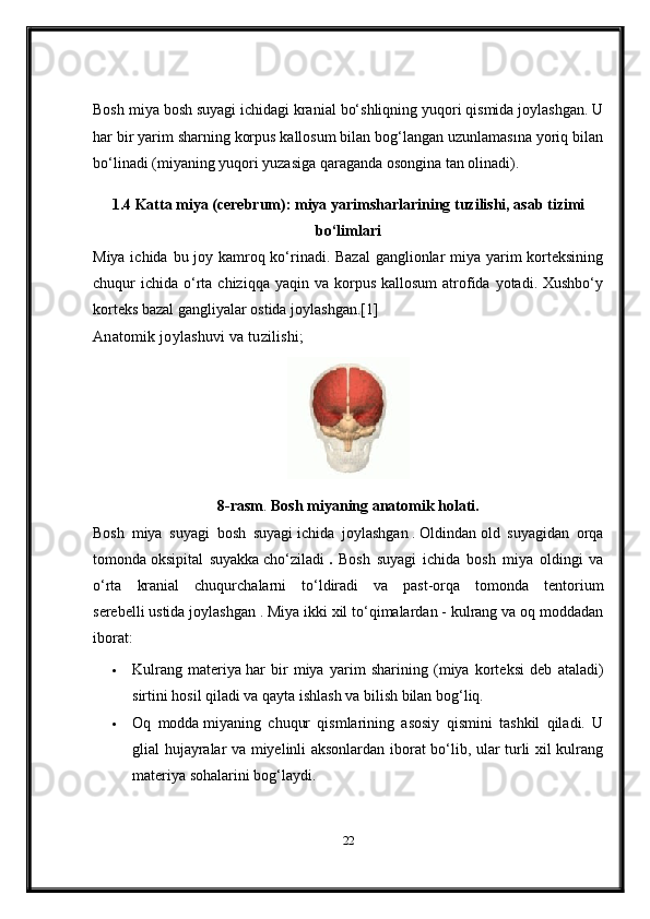 Bosh miya bosh suyagi ichidagi kranial bo‘shliqning yuqori qismida joylashgan. U
har bir yarim sharning korpus kallosum bilan bog‘langan uzunlamasına yoriq bilan
bo‘linadi (miyaning yuqori yuzasiga qaraganda osongina tan olinadi).
1.4 Katta miya (cerebrum): miya yarimsharlarining tuzilishi, asab tizimi
bo‘limlari
Miya ichida bu joy kamroq ko‘rinadi. Bazal  ganglionlar miya yarim  korteksining
chuqur  ichida  o‘rta chiziqqa  yaqin  va  korpus  kallosum  atrofida  yotadi. Xushbo‘y
korteks bazal gangliyalar ostida joylashgan.[1]
Anatomik joylashuvi va tuzilishi; ma ’lumotlar bazasi markazi [s orqali
8-rasm .  Bosh miyaning anatomik holati.
Bosh   miya   suyagi   bosh   suyagi   ichida   joylashgan   .   Oldindan   old   suyagidan   orqa
tomonda   oksipital   suyakka   cho‘ziladi   .   Bosh   suyagi   ichida   bosh   miya   oldingi   va
o‘rta   kranial   chuqurchalarni   to‘ldiradi   va   past-orqa   tomonda   tentorium
serebelli   ustida joylashgan   . Miya ikki xil to‘qimalardan - kulrang va oq moddadan
iborat:
 Kulrang   materiya   har   bir   miya   yarim   sharining   (miya   korteksi   deb   ataladi)
sirtini hosil qiladi va qayta ishlash va bilish bilan bog‘liq.
 Oq   modda   miyaning   chuqur   qismlarining   asosiy   qismini   tashkil   qiladi.   U
glial hujayralar va miyelinli aksonlardan iborat bo‘lib, ular turli xil kulrang
materiya sohalarini bog‘laydi.
22 