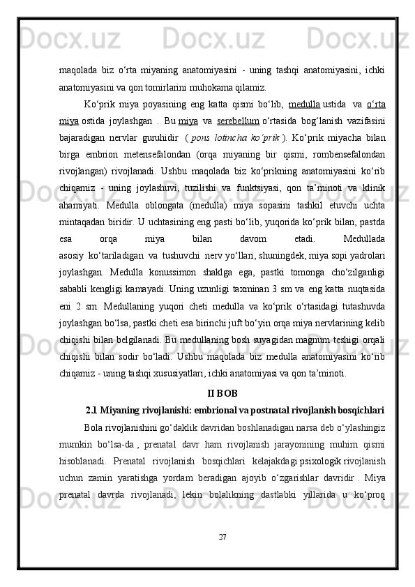 maqolada   biz   o‘rta   miyaning   anatomiyasini   -   uning   tashqi   anatomiyasini,   ichki
anatomiyasini va qon tomirlarini muhokama qilamiz.
Ko‘prik   miya   poyasining   eng   katta   qismi   bo‘lib,     medulla   ustida     va     o‘rta
miya   ostida   joylashgan   .   Bu   miya     va     serebellum   o‘rtasida   bog‘lanish   vazifasini
bajaradigan   nervlar   guruhidir       (   pons   lotincha   ko‘prik   ).   Ko‘prik   miyacha   bilan
birga   embrion   metensefalondan   (orqa   miyaning   bir   qismi,   rombensefalondan
rivojlangan)   rivojlanadi.   Ushbu   maqolada   biz   ko‘prikning   anatomiyasini   ko‘rib
chiqamiz   -   uning   joylashuvi,   tuzilishi   va   funktsiyasi,   qon   ta’minoti   va   klinik
ahamiyati.   Medulla   oblongata   (medulla)   miya   sopasini   tashkil   etuvchi   uchta
mintaqadan biridir. U uchtasining eng pasti bo‘lib, yuqorida ko‘prik bilan, pastda
esa   orqa   miya   bilan   davom   etadi.   Medullada
asosiy     ko‘tariladigan     va     tushuvchi     nerv yo‘llari, shuningdek, miya sopi yadrolari
joylashgan.   Medulla   konussimon   shaklga   ega,   pastki   tomonga   cho‘zilganligi
sababli  kengligi kamayadi. Uning uzunligi taxminan 3 sm  va eng katta nuqtasida
eni   2   sm.   Medullaning   yuqori   cheti   medulla   va   ko‘prik   o‘rtasidagi   tutashuvda
joylashgan bo‘lsa, pastki cheti esa birinchi juft bo‘yin orqa miya nervlarining kelib
chiqishi bilan belgilanadi. Bu medullaning bosh suyagidan magnum teshigi orqali
chiqishi   bilan   sodir   bo‘ladi.   Ushbu   maqolada   biz   medulla   anatomiyasini   ko‘rib
chiqamiz - uning tashqi xususiyatlari, ichki anatomiyasi va qon ta’minoti.
II BOB
2.1  Miyaning rivojlanishi: embrional va postnatal rivojlanish bosqichlari
Bola rivojlanishini   go‘daklik davridan boshlanadigan narsa deb o‘ylashingiz
mumkin   bo‘lsa-da   ,   prenatal   davr   ham   rivojlanish   jarayonining   muhim   qismi
hisoblanadi.   Prenatal   rivojlanish   bosqichlari   kelajakdagi   psixologik   rivojlanish
uchun   zamin   yaratishga   yordam   beradigan   ajoyib   o‘zgarishlar   davridir   .   Miya
prenatal   davrda   rivojlanadi,   lekin   bolalikning   dastlabki   yillarida   u   ko‘proq
27 