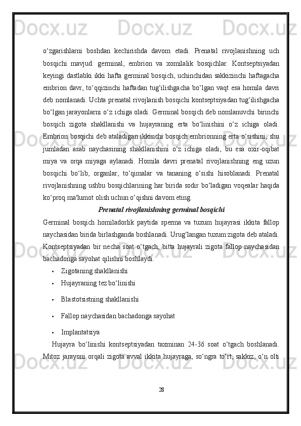 o‘zgarishlarni   boshdan   kechirishda   davom   etadi.   Prenatal   rivojlanishning   uch
bosqichi   mavjud:   germinal,   embrion   va   xomilalik   bosqichlar.   Kontseptsiyadan
keyingi dastlabki ikki hafta germinal bosqich, uchinchidan sakkizinchi haftagacha
embrion  davr,  to‘qqizinchi   haftadan   tug‘ilishgacha   bo‘lgan   vaqt   esa   homila  davri
deb nomlanadi. Uchta prenatal rivojlanish bosqichi kontseptsiyadan tug‘ilishgacha
bo‘lgan jarayonlarni o‘z ichiga oladi. Germinal bosqich deb nomlanuvchi birinchi
bosqich   zigota   shakllanishi   va   hujayraning   erta   bo‘linishini   o‘z   ichiga   oladi.
Embrion bosqichi deb ataladigan ikkinchi bosqich embrionning erta o‘sishini, shu
jumladan   asab   naychasining   shakllanishini   o‘z   ichiga   oladi,   bu   esa   oxir-oqibat
miya   va   orqa   miyaga   aylanadi.   Homila   davri   prenatal   rivojlanishning   eng   uzun
bosqichi   bo‘lib,   organlar,   to‘qimalar   va   tananing   o‘sishi   hisoblanadi.   Prenatal
rivojlanishning ushbu bosqichlarining har birida sodir bo‘ladigan voqealar  haqida
ko‘proq ma'lumot olish uchun o‘qishni davom eting.
Prenatal rivojlanishning germinal bosqichi
Germinal   bosqich   homiladorlik   paytida   sperma   va   tuxum   hujayrasi   ikkita   fallop
naychasidan birida birlashganda boshlanadi. Urug‘langan tuxum zigota deb ataladi.
Kontseptsiyadan   bir   necha   soat   o‘tgach,   bitta   hujayrali   zigota   fallop   naychasidan
bachadonga sayohat qilishni boshlaydi.
 Zigotaning shakllanishi
 Hujayraning tez bo‘linishi
 Blastotsistning shakllanishi
 Fallop naychasidan bachadonga sayohat
 Implantatsiya
Hujayra   bo‘linishi   kontseptsiyadan   taxminan   24-36   soat   o‘tgach   boshlanadi.
Mitoz  jarayoni  orqali  zigota  avval   ikkita  hujayraga, so‘ngra  to‘rt, sakkiz,   o‘n  olti
28 