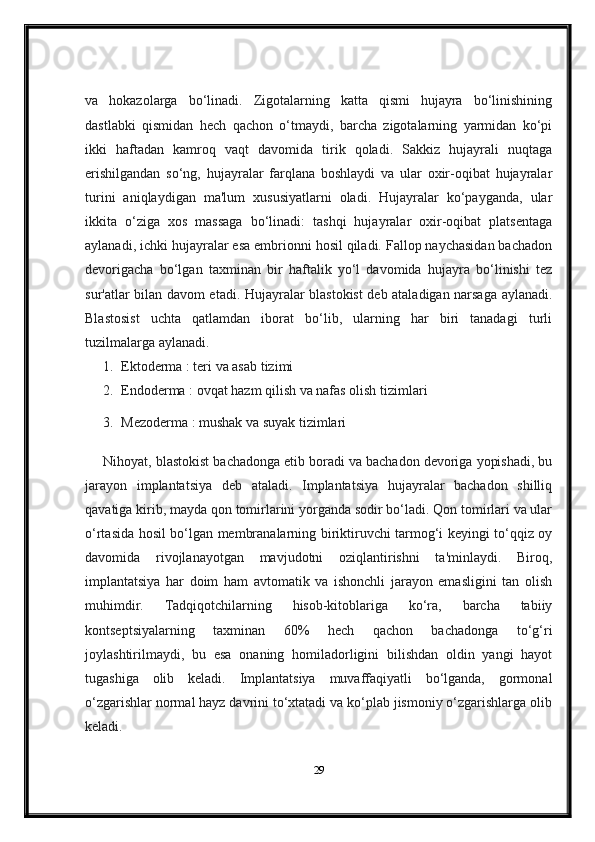 va   hokazolarga   bo‘linadi.   Zigotalarning   katta   qismi   hujayra   bo‘linishining
dastlabki   qismidan   hech   qachon   o‘tmaydi,   barcha   zigotalarning   yarmidan   ko‘pi
ikki   haftadan   kamroq   vaqt   davomida   tirik   qoladi.   Sakkiz   hujayrali   nuqtaga
erishilgandan   so‘ng,   hujayralar   farqlana   boshlaydi   va   ular   oxir-oqibat   hujayralar
turini   aniqlaydigan   ma'lum   xususiyatlarni   oladi.   Hujayralar   ko‘payganda,   ular
ikkita   o‘ziga   xos   massaga   bo‘linadi:   tashqi   hujayralar   oxir-oqibat   platsentaga
aylanadi, ichki hujayralar esa embrionni hosil qiladi. Fallop naychasidan bachadon
devorigacha   bo‘lgan   taxminan   bir   haftalik   yo‘l   davomida   hujayra   bo‘linishi   tez
sur'atlar bilan davom etadi. Hujayralar blastokist deb ataladigan narsaga aylanadi.
Blastosist   uchta   qatlamdan   iborat   bo‘lib,   ularning   har   biri   tanadagi   turli
tuzilmalarga aylanadi.
1. Ektoderma   : teri va asab tizimi
2. Endoderma   : ovqat hazm qilish va nafas olish tizimlari
3. Mezoderma   : mushak va suyak tizimlari
Nihoyat, blastokist bachadonga etib boradi va bachadon devoriga yopishadi, bu
jarayon   implantatsiya   deb   ataladi.   Implantatsiya   hujayralar   bachadon   shilliq
qavatiga kirib, mayda qon tomirlarini yorganda sodir bo‘ladi. Qon tomirlari va ular
o‘rtasida hosil bo‘lgan membranalarning biriktiruvchi tarmog‘i keyingi to‘qqiz oy
davomida   rivojlanayotgan   mavjudotni   oziqlantirishni   ta'minlaydi.   Biroq,
implantatsiya   har   doim   ham   avtomatik   va   ishonchli   jarayon   emasligini   tan   olish
muhimdir.   Tadqiqotchilarning   hisob-kitoblariga   ko‘ra,   barcha   tabiiy
kontseptsiyalarning   taxminan   60%   hech   qachon   bachadonga   to‘g‘ri
joylashtirilmaydi,   bu   esa   onaning   homiladorligini   bilishdan   oldin   yangi   hayot
tugashiga   olib   keladi.   Implantatsiya   muvaffaqiyatli   bo‘lganda,   gormonal
o‘zgarishlar normal hayz davrini to‘xtatadi va ko‘plab jismoniy o‘zgarishlarga olib
keladi.
29 