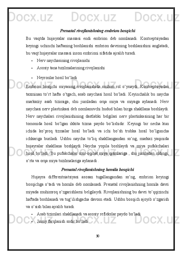 Prenatal rivojlanishning embrion bosqichi
Bu   vaqtda   hujayralar   massasi   endi   embrion   deb   nomlanadi.   Kontseptsiyadan
keyingi uchinchi haftaning boshlanishi embrion davrining boshlanishini anglatadi,
bu vaqt hujayralar massasi inson embrioni sifatida ajralib turadi.
 Nerv naychasining rivojlanishi
 Asosiy tana tuzilmalarining rivojlanishi
 Neyronlar hosil bo‘ladi
Embrion   bosqichi   miyaning   rivojlanishida   muhim   rol   o‘ynaydi.   Kontseptsiyadan
taxminan   to‘rt   hafta   o‘tgach,   asab   naychasi   hosil   bo‘ladi.   Keyinchalik   bu   naycha
markaziy   asab   tizimiga,   shu   jumladan   orqa   miya   va   miyaga   aylanadi.   Nerv
naychasi nerv plastinkasi deb nomlanuvchi hudud bilan birga shakllana boshlaydi.
Nerv   naychalari   rivojlanishining   dastlabki   belgilari   nerv   plastinkasining   har   bir
tomonida   hosil   bo‘lgan   ikkita   tizma   paydo   bo‘lishidir.   Keyingi   bir   necha   kun
ichida   ko‘proq   tizmalar   hosil   bo‘ladi   va   ichi   bo‘sh   trubka   hosil   bo‘lguncha
ichkariga   buriladi.   Ushbu   naycha   to‘liq   shakllangandan   so‘ng,   markaz   yaqinida
hujayralar   shakllana   boshlaydi.   Naycha   yopila   boshlaydi   va   miya   pufakchalari
hosil   bo‘ladi.   Bu   pufakchalar   oxir-oqibat   miya  qismlariga   ,  shu   jumladan   oldingi,
o‘rta va orqa miya tuzilmalariga   aylanadi .
Prenatal rivojlanishning homila bosqichi
Hujayra   differentsiatsiyasi   asosan   tugallangandan   so‘ng,   embrion   keyingi
bosqichga   o‘tadi  va  homila  deb  nomlanadi.  Prenatal  rivojlanishning  homila  davri
miyada muhimroq o‘zgarishlarni belgilaydi. Rivojlanishning bu davri to‘qqizinchi
haftada boshlanadi va tug‘ilishgacha davom etadi. Ushbu bosqich ajoyib o‘zgarish
va o‘sish bilan ajralib turadi.
 Asab tizimlari shakllanadi va asosiy reflekslar paydo bo‘ladi
 Jinsiy farqlanish sodir bo‘ladi
30 