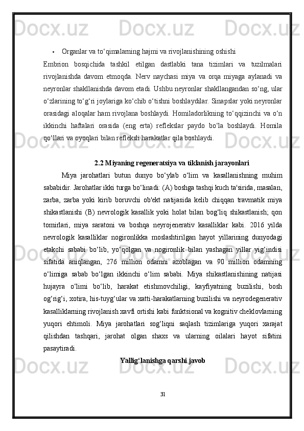  Organlar va to‘qimalarning hajmi va rivojlanishining oshishi
Embrion   bosqichida   tashkil   etilgan   dastlabki   tana   tizimlari   va   tuzilmalari
rivojlanishda   davom   etmoqda.   Nerv   naychasi   miya   va   orqa   miyaga   aylanadi   va
neyronlar shakllanishda davom etadi. Ushbu neyronlar shakllangandan so‘ng, ular
o‘zlarining to‘g‘ri joylariga ko‘chib o‘tishni boshlaydilar. Sinapslar yoki neyronlar
orasidagi   aloqalar   ham   rivojlana  boshlaydi.  Homiladorlikning  to‘qqizinchi   va o‘n
ikkinchi   haftalari   orasida   (eng   erta)   reflekslar   paydo   bo‘la   boshlaydi.   Homila
qo‘llari va oyoqlari bilan refleksli harakatlar qila boshlaydi.
2.2  Miyaning regeneratsiya va tiklanish jarayonlari
Miya   jarohatlari   butun   dunyo   bo‘ylab   o‘lim   va   kasallanishning   muhim
sababidir. Jarohatlar ikki turga bo‘linadi: (A) boshga tashqi kuch ta'sirida, masalan,
zarba,   zarba   yoki   kirib   boruvchi   ob'ekt   natijasida   kelib   chiqqan   travmatik   miya
shikastlanishi   (B)   nevrologik   kasallik   yoki   holat   bilan   bog‘liq   shikastlanish;   qon
tomirlari,   miya   saratoni   va   boshqa   neyrojenerativ   kasalliklar   kabi.   2016   yilda
nevrologik   kasalliklar   nogironlikka   moslashtirilgan   hayot   yillarining   dunyodagi
etakchi   sababi   bo‘lib,   yo‘qolgan   va   nogironlik   bilan   yashagan   yillar   yig‘indisi
sifatida   aniqlangan,   276   million   odamni   azoblagan   va   90   million   odamning
o‘limiga   sabab   bo‘lgan   ikkinchi   o‘lim   sababi.   Miya   shikastlanishining   natijasi
hujayra   o‘limi   bo‘lib,   harakat   etishmovchiligi,   kayfiyatning   buzilishi,   bosh
og‘rig‘i, xotira, his-tuyg‘ular va xatti-harakatlarning buzilishi va neyrodegenerativ
kasalliklarning rivojlanish xavfi ortishi kabi funktsional va kognitiv cheklovlarning
yuqori   ehtimoli.   Miya   jarohatlari   sog‘liqni   saqlash   tizimlariga   yuqori   xarajat
qilishdan   tashqari,   jarohat   olgan   shaxs   va   ularning   oilalari   hayot   sifatini
pasaytiradi.
Yallig‘lanishga qarshi javob
31 