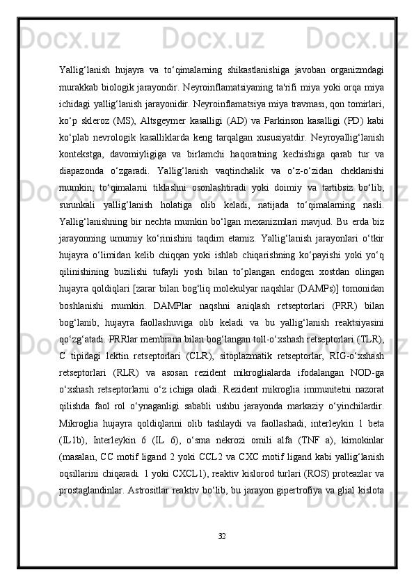 Yallig‘lanish   hujayra   va   to‘qimalarning   shikastlanishiga   javoban   organizmdagi
murakkab  biologik jarayondir. Neyroinflamatsiyaning  ta'rifi  miya yoki  orqa  miya
ichidagi yallig‘lanish jarayonidir. Neyroinflamatsiya miya travması, qon tomirlari,
ko‘p   skleroz   (MS),   Altsgeymer   kasalligi   (AD)   va   Parkinson   kasalligi   (PD)   kabi
ko‘plab   nevrologik   kasalliklarda   keng   tarqalgan   xususiyatdir.   Neyroyallig‘lanish
kontekstga,   davomiyligiga   va   birlamchi   haqoratning   kechishiga   qarab   tur   va
diapazonda   o‘zgaradi.   Yallig‘lanish   vaqtinchalik   va   o‘z-o‘zidan   cheklanishi
mumkin,   to‘qimalarni   tiklashni   osonlashtiradi   yoki   doimiy   va   tartibsiz   bo‘lib,
surunkali   yallig‘lanish   holatiga   olib   keladi,   natijada   to‘qimalarning   nasli.
Yallig‘lanishning   bir   nechta   mumkin   bo‘lgan   mexanizmlari   mavjud.   Bu   erda   biz
jarayonning   umumiy   ko‘rinishini   taqdim   etamiz.   Yallig‘lanish   jarayonlari   o‘tkir
hujayra   o‘limidan   kelib   chiqqan   yoki   ishlab   chiqarishning   ko‘payishi   yoki   yo‘q
qilinishining   buzilishi   tufayli   yosh   bilan   to‘plangan   endogen   xostdan   olingan
hujayra  qoldiqlari  [zarar  bilan bog‘liq molekulyar  naqshlar  (DAMPs)]  tomonidan
boshlanishi   mumkin.   DAMPlar   naqshni   aniqlash   retseptorlari   (PRR)   bilan
bog‘lanib,   hujayra   faollashuviga   olib   keladi   va   bu   yallig‘lanish   reaktsiyasini
qo‘zg‘atadi. PRRlar membrana bilan bog‘langan toll-o‘xshash retseptorlari (TLR),
C   tipidagi   lektin   retseptorlari   (CLR),   sitoplazmatik   retseptorlar,   RIG-o‘xshash
retseptorlari   (RLR)   va   asosan   rezident   mikroglialarda   ifodalangan   NOD-ga
o‘xshash   retseptorlarni   o‘z   ichiga   oladi.   Rezident   mikroglia   immunitetni   nazorat
qilishda   faol   rol   o‘ynaganligi   sababli   ushbu   jarayonda   markaziy   o‘yinchilardir.
Mikroglia   hujayra   qoldiqlarini   olib   tashlaydi   va   faollashadi,   interleykin   1   beta
(IL1b),   Interleykin   6   (IL   6),   o‘sma   nekrozi   omili   alfa   (TNF   a),   kimokinlar
(masalan,   CC   motif   ligand   2   yoki   CCL2   va   CXC   motif   ligand   kabi   yallig‘lanish
oqsillarini chiqaradi. 1 yoki CXCL1), reaktiv kislorod turlari (ROS) proteazlar va
prostaglandinlar. Astrositlar reaktiv bo‘lib, bu jarayon gipertrofiya va glial kislota
32 