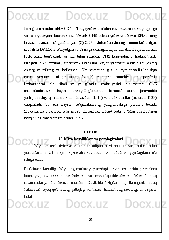 (sariq) ta'siri autoreaktiv CD4 + T hujayralarini o‘chirishda muhim ahamiyatga ega
va   rezolyutsiyani   kuchaytiradi.   Virusli   CNS   infektsiyalaridan   keyin   SPMlarning
hissasi   asosan   o‘rganilmagan.   (C)   CNS   shikastlanishining   umumlashtirilgan
modelida DAMPlar o‘layotgan va stressga uchragan hujayralardan chiqariladi, ular
PRR   bilan   bog‘lanadi   va   shu   bilan   rezident   CNS   hujayralarini   faollashtiradi.
Natijada BBB buziladi, gipertrofik astrositlar lezyon yadrosini  o‘rab oladi (chiziq
chiziq)   va   mikrogliya   faollashadi.   O‘z   navbatida,   glial   hujayralar   yallig‘lanishga
qarshi   vositachilarni   (masalan,   IL   1b)   chiqarishi   mumkin,   ular   periferik
leykotsitlarni   jalb   qiladi   va   yallig‘lanish   reaktsiyasini   kuchaytiradi.   CNS
shikastlanishidan   keyin   neyroyallig‘lanishni   bartaraf   etish   jarayonida
yallig‘lanishga qarshi sitokinlar (masalan, IL 10) va trofik omillar (masalan, EGF)
chiqariladi,   bu   esa   neyron   to‘qimalarining   yangilanishiga   yordam   beradi.
Shikastlangan   parenximada   ishlab   chiqarilgan   LXA4   kabi   SPMlar   rezolyutsiya
bosqichida ham yordam beradi. BBB
III BOB
3.1 Miya kasalliklari va patologiyalari
Miya   va   asab   tizimiga   zarar   etkazadigan   ba'zi   holatlar   vaqt   o‘tishi   bilan
yomonlashadi.   Ular   neyrodegenerativ   kasalliklar   deb   ataladi   va   quyidagilarni   o‘z
ichiga oladi:
Parkinson   kasalligi.   Miyaning   markaziy   qismidagi   nervlar   asta-sekin   parchalana
boshlaydi,   bu   sizning   harakatingiz   va   muvofiqlashtirishingiz   bilan   bog‘liq
muammolarga   olib   kelishi   mumkin.   Dastlabki   belgilar   -   qo‘llaringizda   titroq
(silkinish),   oyoq-qo‘llarning   qattiqligi   va   tanasi,   harakatning   sekinligi   va   beqaror
holat.
35 