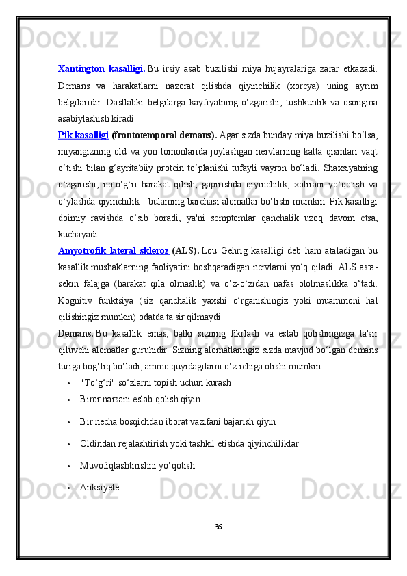 Xantington   kasalligi.   Bu   irsiy   asab   buzilishi   miya   hujayralariga   zarar   etkazadi.
Demans   va   harakatlarni   nazorat   qilishda   qiyinchilik   (xoreya)   uning   ayrim
belgilaridir.   Dastlabki   belgilarga   kayfiyatning   o‘zgarishi,   tushkunlik   va   osongina
asabiylashish kiradi.
Pik kasalligi   ( frontotemporal demans).   Agar sizda bunday miya buzilishi bo‘lsa,
miyangizning   old   va   yon   tomonlarida   joylashgan   nervlarning   katta   qismlari   vaqt
o‘tishi   bilan   g‘ayritabiiy   protein   to‘planishi   tufayli   vayron   bo‘ladi.   Shaxsiyatning
o‘zgarishi,   noto‘g‘ri   harakat   qilish,   gapirishda   qiyinchilik,   xotirani   yo‘qotish   va
o‘ylashda qiyinchilik - bularning barchasi alomatlar bo‘lishi mumkin. Pik kasalligi
doimiy   ravishda   o‘sib   boradi,   ya'ni   semptomlar   qanchalik   uzoq   davom   etsa,
kuchayadi.
Amyotrofik   lateral   skleroz   (ALS).   Lou   Gehrig   kasalligi   deb   ham   ataladigan   bu
kasallik mushaklarning faoliyatini boshqaradigan nervlarni yo‘q qiladi. ALS asta-
sekin   falajga   (harakat   qila   olmaslik)   va   o‘z-o‘zidan   nafas   ololmaslikka   o‘tadi.
Kognitiv   funktsiya   (siz   qanchalik   yaxshi   o‘rganishingiz   yoki   muammoni   hal
qilishingiz mumkin) odatda ta'sir qilmaydi.
Demans.   Bu   kasallik   emas,   balki   sizning   fikrlash   va   eslab   qolishingizga   ta'sir
qiluvchi alomatlar guruhidir. Sizning alomatlaringiz sizda mavjud bo‘lgan demans
turiga bog‘liq bo‘ladi, ammo quyidagilarni o‘z ichiga olishi mumkin:
 "To‘g‘ri" so‘zlarni topish uchun kurash
 Biror narsani eslab qolish qiyin
 Bir necha bosqichdan iborat vazifani bajarish qiyin
 Oldindan rejalashtirish yoki tashkil etishda qiyinchiliklar
 Muvofiqlashtirishni yo‘qotish
 Anksiyete
36 