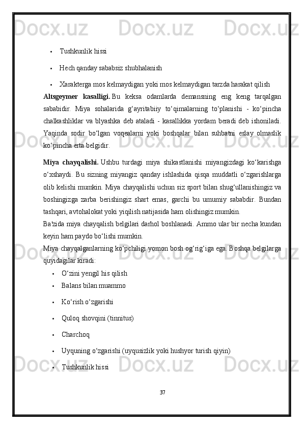  Tushkunlik hissi
 Hech qanday sababsiz shubhalanish
 Xarakterga mos kelmaydigan yoki mos kelmaydigan tarzda harakat qilish
Altsgeymer   kasalligi.   Bu   keksa   odamlarda   demansning   eng   keng   tarqalgan
sababidir.   Miya   sohalarida   g‘ayritabiiy   to‘qimalarning   to‘planishi   -   ko‘pincha
chalkashliklar   va  blyashka   deb  ataladi   -   kasallikka   yordam   beradi   deb   ishoniladi.
Yaqinda   sodir   bo‘lgan   voqealarni   yoki   boshqalar   bilan   suhbatni   eslay   olmaslik
ko‘pincha erta belgidir.
Miya   chayqalishi.   Ushbu   turdagi   miya   shikastlanishi   miyangizdagi   ko‘karishga
o‘xshaydi.   Bu   sizning   miyangiz   qanday   ishlashida   qisqa   muddatli   o‘zgarishlarga
olib kelishi mumkin. Miya chayqalishi uchun siz sport bilan shug‘ullanishingiz va
boshingizga   zarba   berishingiz   shart   emas,   garchi   bu   umumiy   sababdir.   Bundan
tashqari, avtohalokat yoki yiqilish natijasida ham olishingiz mumkin.
Ba'zida miya chayqalish belgilari darhol boshlanadi. Ammo ular bir necha kundan
keyin ham paydo bo‘lishi mumkin.
Miya chayqalganlarning ko‘pchiligi yomon bosh og‘rig‘iga ega. Boshqa belgilarga
quyidagilar kiradi:
 O‘zini yengil his qilish
 Balans bilan muammo
 Ko‘rish o‘zgarishi
 Quloq shovqini (tinnitus)
 Charchoq  
 Uyquning o‘zgarishi (uyqusizlik yoki hushyor turish qiyin)
 Tushkunlik hissi
37