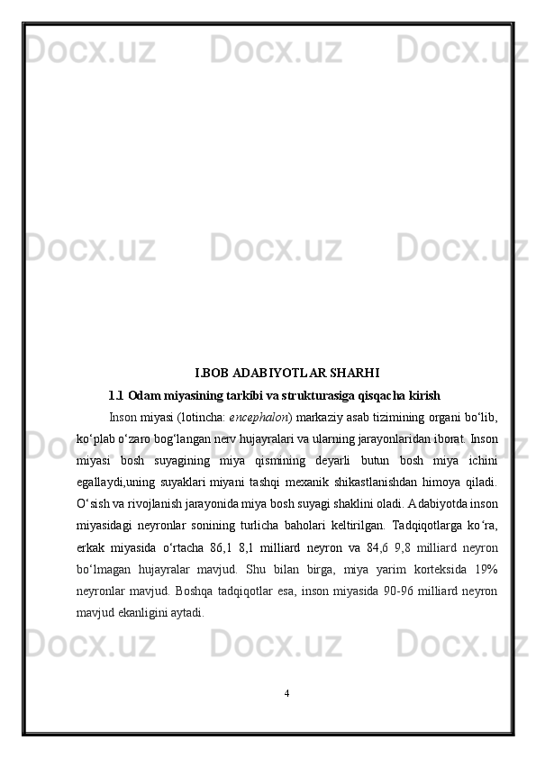 I.BOB ADABIYOTLAR SHARHI
1.1   Odam miyasining tarkibi va strukturasiga qisqacha kirish  
Inson   miyasi  ( lotincha :   encephalon )  markaziy asab tizimining  organi bo‘lib,
ko‘plab o‘zaro bog‘langan  nerv hujayralari  va ularning  jarayonlaridan  iborat. Inson
miyasi   bosh   suyagining   miya   qismining   deyarli   butun   bosh   miya   ichini
egallaydi, uning   suyaklari   miyani   tashqi   mexanik   shikastlanishdan   himoya   qiladi.
O‘sish va rivojlanish  jarayonida miya  bosh suyagi  shaklini oladi. Adabiyotda inson
miyasidagi   neyronlar   sonining   turlicha   baholari   keltirilgan.   Tadqiqotlarga   ko ra,ʻ
erkak   miyasida   o‘rtacha   86,1   8,1   milliard   neyron   va   84 ,6   9,8   milliard   neyron
bo‘lmagan   hujayralar   mavjud.   Shu   bilan   birga,   miya   yarim   korteksida   19%
neyronlar   mavjud.   Boshqa   tadqiqotlar   esa,   inson   miyasida   90-96   milliard   neyron
mavjud ekanligini aytadi.
4 