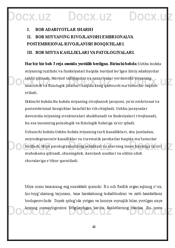 I. BOB ADABIYOTLAR SHARHI
II. BOB MIYYANING RIVOJLANISHI:EMBRIONALVA 
POSTEMBRIONAL RIVOJLANISH BOSQICHLARI.
III. BOB MIYYA KASLLIKLARI VA PATOLOGIYALARI.
Har bir bir bob 3 reja asosida yoritilib berilgan. Birinchi bobda: Ushbu bobda 
miyaning t uzilishi va funksiyalar i haqida mavjud bo' lgan ilmiy adabiyot lar  
tahlil qilinadi. Mavjud tadqiqot lar  va nazar iyalar  yordamida miyaning 
anat omik  va fi ziologik  jihat lar i haqida keng qamr ovli ma' lumot lar  t aqdim 
et iladi.
Ikkinchi bobda: Bu bobda miyaning r ivojlanish jarayoni, ya' ni embr ional va 
postembr ional bosqichlar  bat afsil ko' r ib chiqiladi. Ushbu jarayonlar  
davomida miyaning str ukt uralar i shakllanadi va funksiyalar i r ivojlanadi, 
bu esa insonning psix ologik  va fi ziologik holat iga t a' sir  qiladi.
Uchunchi bobda: Ushbu bobda miyaning t ur li kasallik lar i, shu jumladan, 
neyr odegenerat iv kasalliklar  va t ravmat ik jarohat lar  haqida ma' lumot lar  
ber iladi. Miya pat ologiyalar ining sabablar i va ular ning inson hayot iga t a' sir i
muhokama qilinadi, shuningdek, davolash usullar i va oldini olish 
choralar iga e' t ibor  qarat iladi.
 
Miya inson tanasining eng murakkab qismidir. Bu uch funtlik organ aqlning o‘rni,
his-tuyg‘ularning   tarjimoni,   tana   harakatining   tashabbuskori   va   xatti-harakatlarni
boshqaruvchidir. Suyak qobig‘ida yotgan va himoya suyuqlik bilan yuvilgan miya
bizning   insoniyligimizni   belgilaydigan   barcha   fazilatlarning   manbai.   Bu   inson
40 