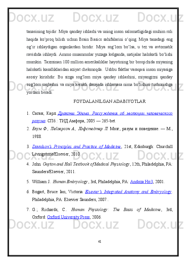 tanasining tojidir.  Miya qanday ishlashi va uning inson salomatligidagi muhim roli
haqida   ko‘proq   bilish   uchun   Brain   Basics   sahifalarini   o‘qing.   Miya   tanadagi   eng
og‘ir   ishlaydigan   organlardan   biridir.   Miya   sog‘lom   bo‘lsa,   u   tez   va   avtomatik
ravishda ishlaydi. Ammo muammolar yuzaga kelganda, natijalar halokatli bo‘lishi
mumkin. Taxminan 100 million amerikaliklar hayotining bir bosqichida miyaning
halokatli kasalliklaridan aziyat chekmoqda.    Ushbu faktlar varaqasi inson miyasiga
asosiy   kirishdir.   Bu   sizga   sog‘lom   miya   qanday   ishlashini,   miyangizni   qanday
sog‘lom saqlashni va miya kerakli darajada ishlamasa nima bo‘lishini tushunishga
yordam beradi.
FOYDALANILGAN ADABIYOTLAR
1. Саган,   Карл .   Драконы   Эдема.   Рассуждения   об   эволюции   человеческого
разума . СПб.: ТИД Амфора, 2005 — 265-bet.
2. Блум   Ф.,   Лейзерсон   А.,   Хофстедтер   Л.   Мозг,   разум   и   поведение.   —   М.,
1988.
3. Davidson's   Principles   and   Practice   of   Medicine    ,   21st,   Edinburgh:   Churchill
Livingstone/Elsevier, 2010.
4. John . Guyton and Hall Textbook of Medical Physiology , 12th, Philadelphia, PA:
Saunders/Elsevier, 2011.
5. William J. . Human Embryology , 3rd, Philadelphia, PA:   Andoza:    Нп    3   , 2001.
6. Bogart,   Bruce   Ian;   Victoria .   Elsevier's   Integrated   Anatomy   and   Embryology .
Philadelphia, PA: Elsevier Saunders, 2007..
7. G.;   Richards,   C. .   Human   Physiology:   The   Basis   of   Medicine ,   3rd,
Oxford:   Oxford University Press , 2006.
41 