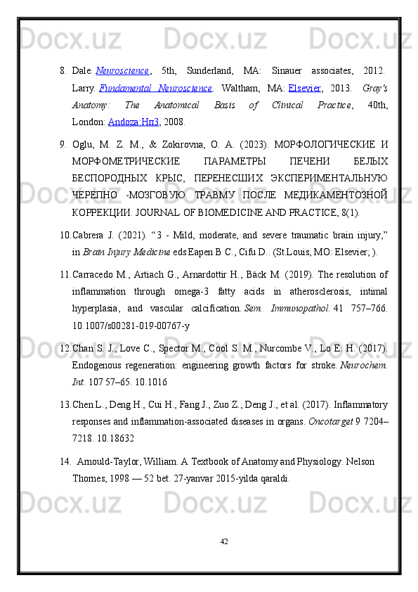 8. Dale .   Neuroscience ,   5th,   Sunderland,   MA:   Sinauer   associates,   2012.  
Larry .   Fundamental   Neuroscience .   Waltham,   MA:   Elsevier ,   2013.     Gray's
Anatomy:   The   Anatomical   Basis   of   Clinical   Practice ,   40th,
London:   Andoza:    Нп    3   , 2008.
9. Oglu,   M.   Z.   M.,   &   Zokirovna,   O.   A.   (2023).   МОРФОЛОГИЧЕСКИЕ   И
МОРФОМЕТРИЧЕСКИЕ   ПАРАМЕТРЫ   ПЕЧЕНИ   БЕЛЫХ
БЕСПОРОДНЫХ   КРЫС,   ПЕРЕНЕСШИХ   ЭКСПЕРИМЕНТАЛЬНУЮ
ЧЕРЕПНО   -МОЗГОВУЮ   ТРАВМУ   ПОСЛЕ   МЕДИКАМЕНТОЗНОЙ
КОРРЕКЦИИ. JOURNAL OF BIOMEDICINE AND PRACTICE, 8(1).
10. Cabrera   J.   (2021).   “3   -   Mild,   moderate,   and   severe   traumatic   brain   injury,”
in   Brain Injury Medicine   eds Eapen B C., Cifu D.. (St.Louis, MO: Elsevier; ).
11. Carracedo   M.,   Artiach   G.,   Arnardottir   H.,   Bäck   M.   (2019).   The   resolution   of
inflammation   through   omega-3   fatty   acids   in   atherosclerosis,   intimal
hyperplasia,   and   vascular   calcification.   Sem.   Immunopathol.   41   757–766.
10.1007/s00281-019-00767-y
12. Chan S. J., Love C., Spector M., Cool  S. M., Nurcombe V., Lo E. H. (2017).
Endogenous   regeneration:   engineering   growth   factors   for   stroke.   Neurochem.
Int.   107 57–65. 10.1016
13. Chen L., Deng H., Cui H., Fang J., Zuo Z., Deng J., et al. (2017). Inflammatory
responses and inflammation-associated diseases in organs.   Oncotarget   9 7204–
7218. 10.18632
14.   
Arnould-Taylor, William. A Textbook of Anatomy and Physiology.  Nelson 
Thornes, 1998 — 52 bet. 27-yanvar 2015-yilda qaraldi.
42 