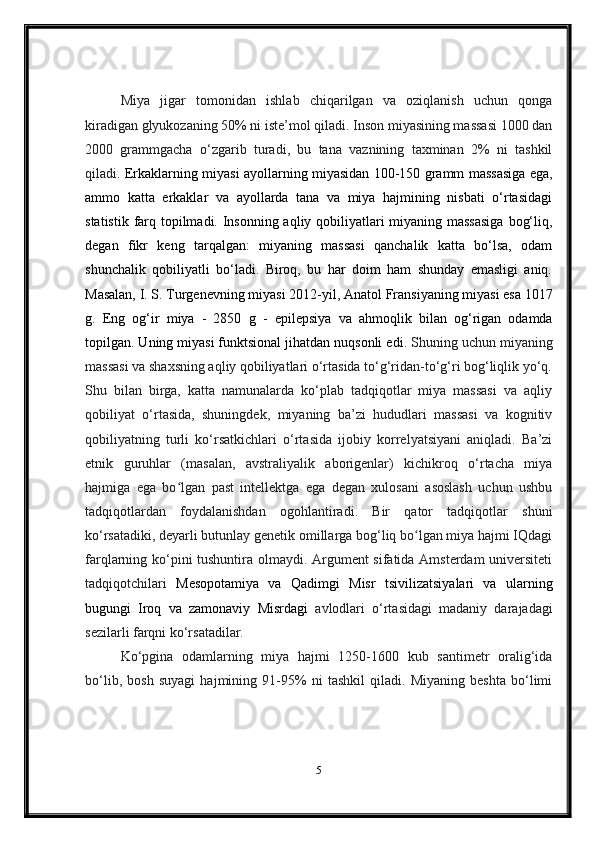 Miya   jigar   tomonidan   ishlab   chiqarilgan   va   oziqlanish   uchun   qonga
kiradigan glyukozaning 50% ni iste’mol qiladi. Inson miyasining massasi 1000 dan
2000   grammgacha   o‘zgarib   turadi,   bu   tana   vaznining   taxminan   2%   ni   tashkil
qiladi .   Erkaklarning   miyasi   ayollarning   miyasidan 100-150 gramm massasiga ega,
ammo   katta   erkaklar   va   ayollarda   tana   va   miya   hajmining   nisbati   o‘rtasidagi
statistik farq topilmadi. Insonning aqliy qobiliyatlari  miyaning massasiga  bog‘liq,
degan   fikr   keng   tarqalgan:   miyaning   massasi   qanchalik   katta   bo‘lsa,   odam
shunchalik   qobiliyatli   bo‘ladi.   Biroq,   bu   har   doim   ham   shunday   emasligi   aniq.
Masalan,  I. S. Turgenevning  miyasi 2012-yil,  Anatol Fransiyaning  miyasi esa 1017
g.   Eng   og‘ir   miya   -   2850   g   -   epilepsiya   va   ahmoqlik   bilan   og‘rigan   odamda
topilgan. Uning miyasi funktsional jihatdan nuqsonli edi . Shuning uchun miyaning
massasi va shaxsning aqliy qobiliyatlari o‘rtasida to‘g‘ridan-to‘g‘ri bog‘liqlik yo‘q.
Shu   bilan   birga,   katta   namunalarda   ko‘plab   tadqiqotlar   miya   massasi   va   aqliy
qobiliyat   o‘rtasida,   shuningdek,   miyaning   ba’zi   hududlari   massasi   va   kognitiv
qobiliyatning   turli   ko‘rsatkichlari   o‘rtasida   ijobiy   korrelyatsiyani   aniqladi.   Ba’zi
etnik   guruhlar   (masalan,   avstraliyalik   aborigenlar)   kichikroq   o‘rtacha   miya
hajmiga   ega   bo lgan   past   intellektga   ega   degan   xulosani   asoslash   uchun   ushbuʻ
tadqiqotlardan   foydalanishdan   ogohlantiradi.   Bir   qator   tadqiqotlar   shuni
ko‘rsatadiki, deyarli butunlay genetik omillarga bog‘liq bo lgan miya hajmi IQdagi	
ʻ
farqlarning ko‘pini tushuntira olmaydi. Argument sifatida Amsterdam universiteti
tadqiqotchilari   Mesopotamiya   va   Qadimgi   Misr   tsivilizatsiyalari   va   ularning
bugungi   Iroq   va   zamonaviy   Misrdagi   avlodlari   o‘rtasidagi   madaniy   darajadagi
sezilarli farqni ko‘rsatadilar.
Ko‘pgina   odamlarning   miya   hajmi   1250-1600   kub   santimetr   oralig‘ida
bo‘lib,   bosh   suyagi   hajmining   91-95%   ni   tashkil   qiladi.   Miyaning   beshta   bo‘limi
5 