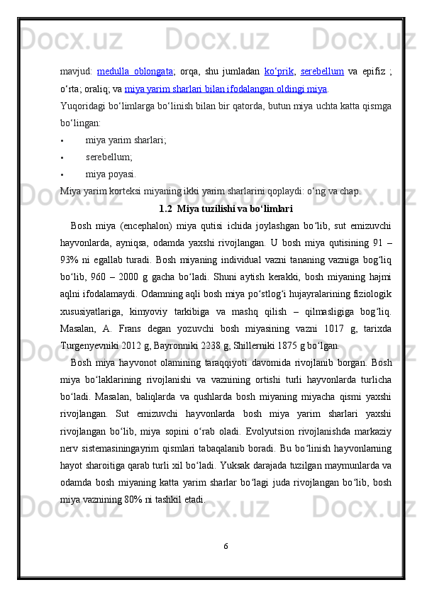 mavjud:   medulla   oblongata ;   orqa,   shu   jumladan   ko‘prik ,   serebellum   va   epifiz   ;
o‘rta; oraliq; va  miya yarim sharlari bilan ifodalangan oldingi miya .
Yuqoridagi bo‘limlarga bo‘linish bilan bir qatorda, butun miya uchta katta qismga
bo‘lingan:
 miya yarim sharlari;
 serebellum;
 miya poyasi.
Miya yarim korteksi miyaning ikki yarim sharlarini qoplaydi: o‘ng va chap.
1.2    Miya tuzilishi va bo‘limlari
Bosh   miya   (encephalon)   miya   qutisi   ichida   joylashgan   bo lib,   sut   emizuvchiʻ
hayvonlarda,   ayniqsa,   odamda   yaxshi   rivojlangan.   U   bosh   miya   qutisining   91   –
93%   ni   egallab   turadi.   Bosh   miyaning   individual   vazni   tananing   vazniga   bog liq	
ʻ
bo lib,   960   –   2000   g   gacha   bo ladi.   Shuni   aytish   kerakki,   bosh   miyaning   hajmi	
ʻ ʻ
aqlni ifodalamaydi. Odamning aqli bosh miya po stlog i hujayralarining fiziologik	
ʻ ʻ
xususiyatlariga,   kimyoviy   tarkibiga   va   mashq   qilish   –   qilmasligiga   bog liq.	
ʻ
Masalan,   A.   Frans   degan   yozuvchi   bosh   miyasining   vazni   1017   g,   tarixda
Turgenyevniki 2012 g, Bayronniki 2238 g, Shillerniki 1875 g bo lgan.	
ʻ
Bosh   miya   hayvonot   olamining   taraqqiyoti   davomida   rivojlanib   borgan.   Bosh
miya   bo laklarining   rivojlanishi   va   vaznining   ortishi   turli   hayvonlarda   turlicha	
ʻ
bo ladi.   Masalan,   baliqlarda   va   qushlarda   bosh   miyaning   miyacha   qismi   yaxshi	
ʻ
rivojlangan.   Sut   emizuvchi   hayvonlarda   bosh   miya   yarim   sharlari   yaxshi
rivojlangan   bo lib,   miya   sopini   o rab   oladi.   Evolyutsion   rivojlanishda   markaziy	
ʻ ʻ
nerv   sistemasiningayrim   qismlari   tabaqalanib   boradi.   Bu   bo linish   hayvonlarning	
ʻ
hayot sharoitiga qarab turli xil bo ladi. Yuksak darajada tuzilgan maymunlarda va	
ʻ
odamda   bosh   miyaning   katta   yarim   sharlar   bo lagi   juda   rivojlangan   bo lib,   bosh	
ʻ ʻ
miya vaznining 80% ni tashkil etadi.
6 