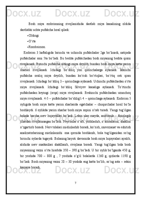 Bosh   miya   embrionning   rivojlanishida   dastlab   miya   kanalining   oldida
dastlabki uchta pufakcha hosil qiladi:
 Oldingi
 O rtaʻ
 Rombsimon.
Embrion   3   haftaligida   birinchi   va   uchinchi   pufakchalar   2ga   bo linadi,   natijada	
ʻ
pufakchalar  soni 5ta bo ladi. Bu beshta pufakchadan  bosh miyaning beshta  qismi	
ʻ
rivojlanadi. Birinchi pufakcha oldingi miya deyilib, bundan bosh miya katta yarim
sharlari   rivojlanadi.   Ichidagi   bo shliq   yon   qorinchalarga   aylanadi.   Ikkinchi	
ʻ
pufakcha   oraliq   miya   deyilib,   bundan   ko rish   bo rtiqlari,   bo rtiq   osti   qism	
ʻ ʻ ʻ
rivojlanadi. Ichidagi bo shliq 3 – qorinchaga aylanadi. Uchinchi pufakchadan o rta	
ʻ ʻ
miya   rivojlanadi.   Ichidagi   bo shliq   Silviyev   kanaliga   aylanadi.   To rtinchi	
ʻ ʻ
pufakchadan   keyingi   (orqa)   miya   rivojlanadi.   Beshinchi   pufakchadan   uzunchoq
miya rivojlanadi. 4-5 – pufakchalar bo shlig i 4 – qorinchaga aylanadi.	
ʻ ʻ   Embrion 5
oyligida   bosh   miya   katta   yarim   sharlarida   egatchalar   –   chuqurchalar   hosil   bo la	
ʻ
boshlaydi. 6 oylikda yarim sharlar bosh miya sopini  o rab turadi.	
ʻ   Yangi tug ilgan	ʻ
bolada   barcha   nerv   hujayralari   bo ladi.   Lekin   ular   mayda,   anotomik   –   fiziologik	
ʻ
jihatdan rivojlanmagan bo ladi. Neyronlar o sib, yiriklashib, o simtalarini, shaklini	
ʻ ʻ ʻ
o zgartirib boradi. Nerv tolalari mielinlashib boradi, ko rish, muvozanat va eshitish	
ʻ ʻ
analizatorlarining   mielinlanishi     ona   qornida   boshlanib,   bola   tug ilganidan   so ng	
ʻ ʻ
birinchi oylarda tugaydi. Bolaning hayoti davomida bosh miya hujayralari ajralib,
alohida   nerv   markazlari   shakllanib,   rivojlana   boradi.   Yangi   tug ilgan   bola   bosh
ʻ
miyasining vazni o rta hisobda 350 – 390 g bo ladi. U bir oylik bo lganda 450 g,	
ʻ ʻ ʻ
bir   yoshida   700   –   800   g   ,   7   yoshida   o g il   bolalarda   1260   g,   qizlarda   1190   g	
ʻ ʻ
bo ladi.	
ʻ   Bosh miyaning vazni 20 – 30 yoshda eng katta bo lib, so ng asta – sekin	ʻ ʻ
kamaya boradi.    
7 