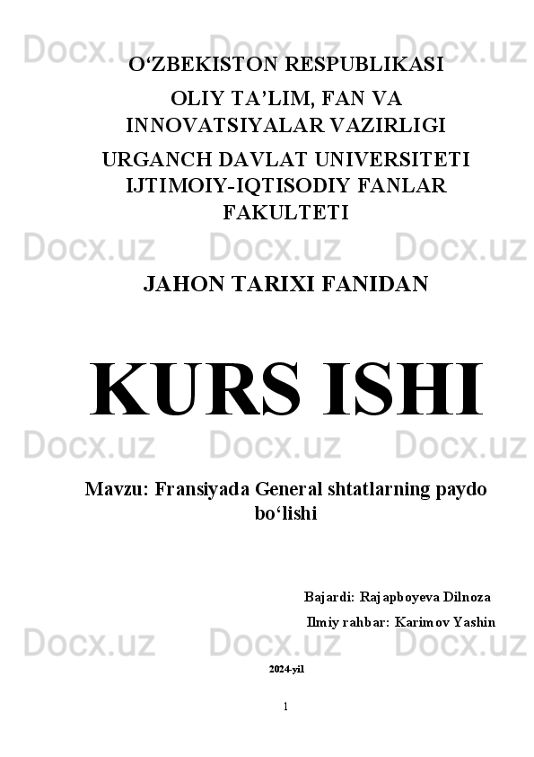 O‘ZBEKISTON RESPUBLIKASI 
OLIY TA’LIM, FAN VA
INNOVATSIYALAR VAZIRLIGI 
URGANCH DAVLAT UNIVERSITETI
IJTIMOIY-IQTISODIY FANLAR
FAKULTETI 
JAHON TARIXI FANIDAN  
KURS ISHI  
Mavzu: Fransiyada General shtatlarning paydo
bo‘lishi  
Bajardi: Rajapboyeva Dilnoza   
Ilmiy rahbar: Karimov Yashin 
2024-yil
1 