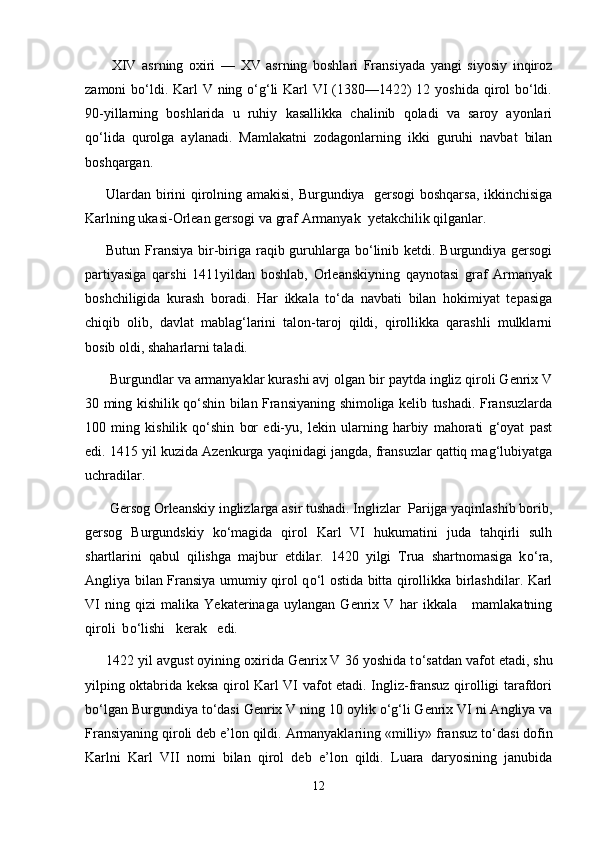   XIV   asrning   oxiri   —   XV   asrning   boshlari   Fransiyada   yangi   siyosiy   inqiroz
zamoni bо‘ldi. Karl  V ning о‘g‘li Karl VI  (1380—1422) 12 yoshida qirol  bо‘ldi.
90-yillarning   boshlarida   u   ruhiy   kasallikka   chalinib   qoladi   va   saroy   ayonlari
qо‘lida   qurolga   aylanadi.   Mamlakatni   zodagonlarning   ikki   guruhi   navbat   bilan
boshqargan. 
Ulardan birini qirolning amakisi, Burgundiya   gersogi boshqarsa, ikkinchisiga
Karlning ukasi-Orlean gersogi va graf Armanyak  yetakchilik qilganlar. 
Butun Fransiya bir-biriga raqib guruhlarga bо‘linib ketdi. Burgundiya gersogi
partiyasiga   qarshi   1411yildan   boshlab,   Orleanskiyning   qaynotasi   graf   Armanyak
boshchiligida   kurash   boradi.   Har   ikkala   tо‘da   navbati   bilan   hokimiyat   tepasiga
chiqib   olib,   davlat   mablag‘larini   talon-taroj   qildi,   qirollikka   qarashli   mulklarni
bosib oldi, shaharlarni taladi.
  Burgundlar va armanyaklar kurashi avj olgan bir paytda ingliz qiroli Genrix V
30 ming kishilik qо‘shin bilan Fransiyaning shimoliga kelib tushadi. Fransuzlarda
100   ming   kishilik   qо‘shin   bor   edi-yu,   lekin   ularning   harbiy   mahorati   g‘oyat   past
edi. 1415 yil kuzida Azenkurga yaqinidagi jangda, fransuzlar qattiq mag‘lubiyatga
uchradilar.
  Gersog Orleanskiy inglizlarga asir tushadi. Inglizlar  Parijga yaqinlashib borib,
gersog   Burgundskiy   k о ‘magida   qirol   Karl   VI   hukumatini   juda   tahqirli   sulh
shartlarini   qabul   qilishga   majbur   etdilar.   1420   yilgi   Trua   shartnomasiga   k о ‘ra,
Angliya bilan Fransiya umumiy qirol q о ‘l ostida bitta qirollikka birlashdilar. Karl
VI   ning   qizi   malika   Yekaterinaga   uylangan   Genrix   V   har   ikkala       mamlakatning
qiroli  b о ‘lishi   kerak   edi.
1422 yil avgust oyining oxirida Genrix V 36 yoshida t о ‘satdan vafot etadi, shu
yilping oktabrida keksa qirol Karl VI vafot etadi. Ingliz-fransuz qirolligi tarafdori
b о ‘lgan Burgundiya t о ‘dasi Genrix   V ning 10 oylik  о ‘g‘li Genrix VI ni Angliya va
Fransiyaning qiroli deb e’lon qildi. Armanyaklariing «milliy» fransuz t о ‘dasi dofin
Karlni   Karl   VII   nomi   bilan   qirol   deb   e’lon   qildi.   Luara   daryosining   janubida
12 