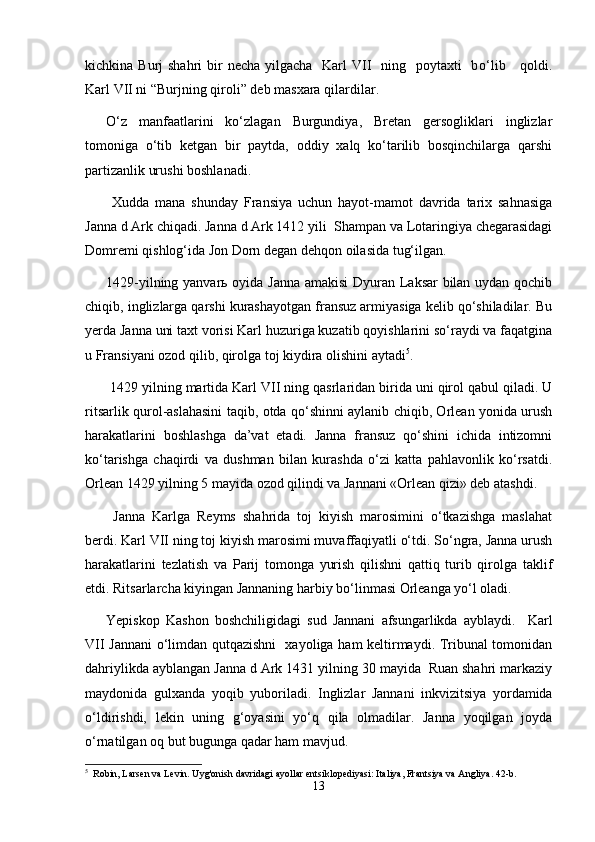 kichkina Burj  shahri  bir  necha yilgacha   Karl  VII    ning   poytaxti    b о ‘lib     qoldi.
Karl VII ni  “ Burjning qiroli ”  deb masxara qilardilar.
О‘z   manfaatlarini   kо‘zlagan   Burgundiya,   Bretan   gersogliklari   inglizlar
tomoniga   о‘tib   ketgan   bir   paytda,   oddiy   xalq   kо‘tarilib   bosqinchilarga   qarshi
partizanlik urushi boshlanadi. 
  Xudda   mana   shunday   Fransiya   uchun   hayot-mamot   davrida   tarix   sahnasiga
Janna d Ark chiqadi. Janna d Ark 1412 yili  Shampan va Lotaringiya chegarasidagi
Domremi qishlog‘ida Jon Dorn degan dehqon oilasida tug‘ilgan.
1429-yilning yanvarь oyida Janna amakisi Dyuran Laksar bilan uydan qochib
chiqib, inglizlarga qarshi kurashayotgan fransuz armiyasiga kelib qо‘shiladilar. Bu
yerda Janna uni taxt vorisi Karl huzuriga kuzatib qoyishlarini sо‘raydi va faqatgina
u Fransiyani ozod qilib, qirolga toj kiydira olishini aytadi 5
.
 1429 yilning martida Karl VII ning qasrlaridan birida uni qirol qabul qiladi. U
ritsarlik qurol-aslahasini taqib, otda qо‘shinni aylanib chiqib, Orlean yonida urush
harakatlarini   boshlashga   da’vat   etadi.   Janna   fransuz   qо‘shini   ichida   intizomni
kо‘tarishga   chaqirdi   va   dushman   bilan   kurashda   о‘zi   katta   pahlavonlik   kо‘rsatdi.
Orlean 1429 yilning 5 mayida ozod qilindi va Jannani «Orlean qizi» deb atashdi.
  Janna   Karlga   Reyms   shahrida   toj   kiyish   marosimini   о‘tkazishga   maslahat
berdi. Karl VII ning toj kiyish marosimi muvaffaqiyatli о‘tdi. Sо‘ngra, Janna urush
harakatlarini   tezlatish   va   Parij   tomonga   yurish   qilishni   qattiq   turib   qirolga   taklif
etdi. Ritsarlarcha kiyingan Jannaning harbiy bо‘linmasi Orleanga yо‘l oladi. 
Yepiskop   Kashon   boshchiligidagi   sud   Jannani   afsungarlikda   ayblaydi.     Karl
VII Jannani о‘limdan qutqazishni   xayoliga ham keltirmaydi. Tribunal tomonidan
dahriylikda ayblangan Janna d Ark 1431 yilning 30 mayida  Ruan shahri markaziy
maydonida   gulxanda   yoqib   yuboriladi.   Inglizlar   Jannani   inkvizitsiya   yordamida
о‘ldirishdi,   lekin   uning   g‘oyasini   yо‘q   qila   olmadilar.   Janna   yoqilgan   joyda
о‘rnatilgan oq but bugunga qadar ham mavjud. 
5
  Robin, Larsen va Levin. Uyg'onish davridagi ayollar entsiklopediyasi: Italiya, Frantsiya va Angliya. 42-b.
13