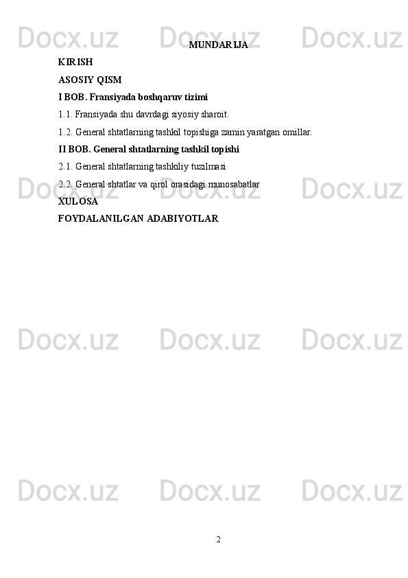 MUNDARIJA 
KIRISH 
ASOSIY QISM 
I BOB. Fransiyada boshqaruv tizimi 
1.1. Fransiyada shu davrdagi siyosiy sharoit. 
1.2. General shtatlarning tashkil topishiga zamin yaratgan omillar. 
II BOB. General shtatlarning tashkil topishi 
2.1. General shtatlarning tashkiliy tuzilmasi 
2.2. General shtatlar va qirol orasidagi munosabatlar 
XULOSA 
FOYDALANILGAN ADABIYOTLAR 
2