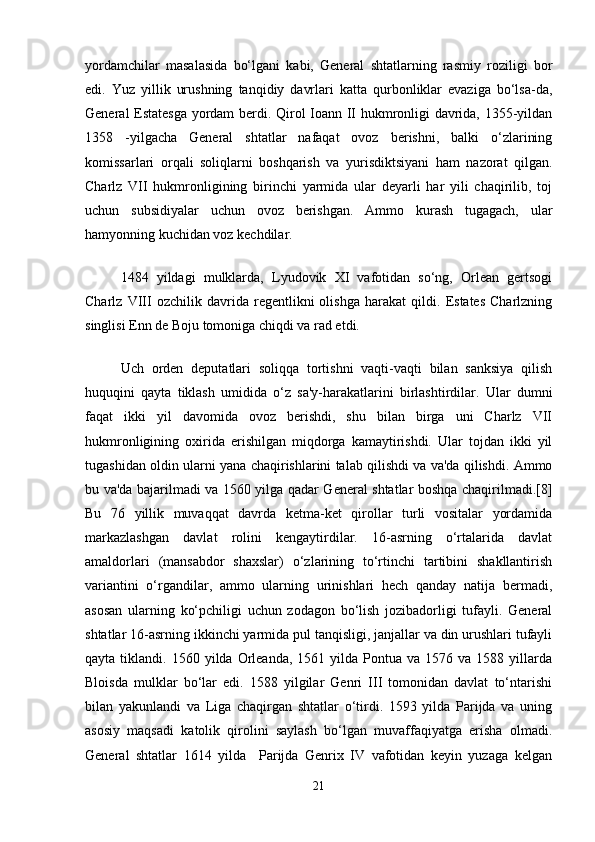 yordamchilar   masalasida   bo‘lgani   kabi,   General   shtatlarning   rasmiy   roziligi   bor
edi.   Yuz   yillik   urushning   tanqidiy   davrlari   katta   qurbonliklar   evaziga   bo‘lsa-da,
General Estatesga yordam berdi. Qirol Ioann II hukmronligi davrida, 1355-yildan
1358   -yilgacha   General   shtatlar   nafaqat   ovoz   berishni,   balki   o‘zlarining
komissarlari   orqali   soliqlarni   boshqarish   va   yurisdiktsiyani   ham   nazorat   qilgan.
Charlz   VII   hukmronligining   birinchi   yarmida   ular   deyarli   har   yili   chaqirilib,   toj
uchun   subsidiyalar   uchun   ovoz   berishgan.   Ammo   kurash   tugagach,   ular
hamyonning kuchidan voz kechdilar.
1484   yildagi   mulklarda,   Lyudovik   XI   vafotidan   so‘ng,   Orlean   gertsogi
Charlz   VIII   ozchilik   davrida   regentlikni   olishga   harakat   qildi.   Estates   Charlzning
singlisi Enn de Boju tomoniga chiqdi va rad etdi.
Uch   orden   deputatlari   soliqqa   tortishni   vaqti-vaqti   bilan   sanksiya   qilish
huquqini   qayta   tiklash   umidida   o‘z   sa'y-harakatlarini   birlashtirdilar.   Ular   dumni
faqat   ikki   yil   davomida   ovoz   berishdi,   shu   bilan   birga   uni   Charlz   VII
hukmronligining   oxirida   erishilgan   miqdorga   kamaytirishdi.   Ular   tojdan   ikki   yil
tugashidan oldin ularni yana chaqirishlarini talab qilishdi va va'da qilishdi. Ammo
bu va'da bajarilmadi va 1560 yilga qadar General shtatlar boshqa chaqirilmadi.[8]
Bu   76   yillik   muvaqqat   davrda   ketma-ket   qirollar   turli   vositalar   yordamida
markazlashgan   davlat   rolini   kengaytirdilar.   16-asrning   o‘rtalarida   davlat
amaldorlari   (mansabdor   shaxslar)   o‘zlarining   to‘rtinchi   tartibini   shakllantirish
variantini   o‘rgandilar,   ammo   ularning   urinishlari   hech   qanday   natija   bermadi,
asosan   ularning   ko‘pchiligi   uchun   zodagon   bo‘lish   jozibadorligi   tufayli.   General
shtatlar 16-asrning ikkinchi yarmida pul tanqisligi, janjallar va din urushlari tufayli
qayta  tiklandi.  1560  yilda  Orleanda,   1561  yilda  Pontua  va  1576  va  1588  yillarda
Bloisda   mulklar   bo‘lar   edi.   1588   yilgilar   Genri   III   tomonidan   davlat   to‘ntarishi
bilan   yakunlandi   va   Liga   chaqirgan   shtatlar   o‘tirdi.   1593   yilda   Parijda   va   uning
asosiy   maqsadi   katolik   qirolini   saylash   bo‘lgan   muvaffaqiyatga   erisha   olmadi.
General   shtatlar   1614   yilda     Parijda   Genrix   IV   vafotidan   keyin   yuzaga   kelgan
21 