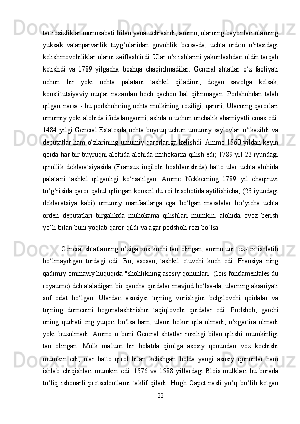 tartibsizliklar munosabati bilan yana uchrashdi; ammo, ularning bayonlari ularning
yuksak   vatanparvarlik   tuyg‘ularidan   guvohlik   bersa-da,   uchta   orden   o‘rtasidagi
kelishmovchiliklar ularni zaiflashtirdi. Ular o‘z ishlarini yakunlashdan oldin tarqab
ketishdi   va   1789   yilgacha   boshqa   chaqirilmadilar.   General   shtatlar   o‘z   faoliyati
uchun   bir   yoki   uchta   palatani   tashkil   qiladimi,   degan   savolga   kelsak,
konstitutsiyaviy   nuqtai   nazardan   hech   qachon   hal   qilinmagan.   Podshohdan   talab
qilgan narsa - bu podshohning uchta mulkining roziligi, qarori; Ularning qarorlari
umumiy yoki alohida ifodalanganmi, aslida u uchun unchalik ahamiyatli emas edi.
1484 yilgi General Estatesda uchta buyruq uchun umumiy saylovlar o‘tkazildi  va
deputatlar ham o‘zlarining umumiy qarorlariga kelishdi. Ammo 1560 yildan keyin
qoida har bir buyruqni alohida-alohida muhokama qilish edi; 1789 yil 23 iyundagi
qirollik   deklaratsiyasida   (Fransuz   inqilobi   boshlanishida)   hatto   ular   uchta   alohida
palatani   tashkil   qilganligi   ko‘rsatilgan.   Ammo   Nekkerning   1789   yil   chaqiruvi
to‘g‘risida qaror qabul qilingan konseil du roi hisobotida aytilishicha, (23 iyundagi
deklaratsiya   kabi)   umumiy   manfaatlarga   ega   bo‘lgan   masalalar   bo‘yicha   uchta
orden   deputatlari   birgalikda   muhokama   qilishlari   mumkin.   alohida   ovoz   berish
yo‘li bilan buni yoqlab qaror qildi va agar podshoh rozi bo‘lsa.
General shtatlarning o‘ziga xos kuchi tan olingan, ammo uni tez-tez ishlatib
bo‘lmaydigan   turdagi   edi.   Bu,   asosan,   tashkil   etuvchi   kuch   edi.   Fransiya   ning
qadimiy ommaviy huquqida "shohlikning asosiy qonunlari" (lois fondamentales du
royaume) deb ataladigan bir qancha qoidalar mavjud bo‘lsa-da, ularning aksariyati
sof   odat   bo‘lgan.   Ulardan   asosiysi   tojning   vorisligini   belgilovchi   qoidalar   va
tojning   domenini   begonalashtirishni   taqiqlovchi   qoidalar   edi.   Podshoh,   garchi
uning   qudrati   eng   yuqori   bo‘lsa   ham,   ularni   bekor   qila   olmadi,   o‘zgartira   olmadi
yoki   buzolmadi.   Ammo   u   buni   General   shtatlar   roziligi   bilan   qilishi   mumkinligi
tan   olingan.   Mulk   ma'lum   bir   holatda   qirolga   asosiy   qonundan   voz   kechishi
mumkin   edi;   ular   hatto   qirol   bilan   kelishgan   holda   yangi   asosiy   qonunlar   ham
ishlab   chiqishlari   mumkin   edi.  1576   va  1588   yillardagi   Blois   mulklari   bu   borada
to‘liq   ishonarli   pretsedentlarni   taklif   qiladi.   Hugh   Capet   nasli   yo‘q   bo‘lib   ketgan
22 