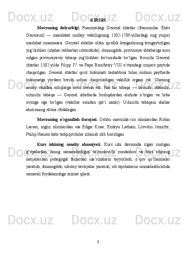 KIRISH 
Mavzuning   dolzarblgi.   Fransiyadagi   General   shtatlar   (fransuzcha:   États
Généraux)   —   mamlakat   mulkiy   vakilligining   1302-1789-yillardagi   eng   yuqori
maslahat   muassasasi.   General   shtatlar   oldin   qirollik   kengashining   kengaytirilgan
yig ilishlari (shahar rahbarlari ishtirokida), shuningdek, provinsiya shtatlariga asosʻ
solgan   provinsiyaviy   tabaqa   yig ilishlari   ko rinishida   bo lgan.   Birinchi   General	
ʻ ʻ ʻ
shtatlar   1302-yilda   Filipp   IV   va   Papa   Bonifatsiy   VIII   o rtasidagi   mojaro   paytida	
ʻ
chaqirilgan.   General   shtatlar   qirol   hukumati   tashabbusi   bilan   muhim   paytlarda
hukumatga   yordam   berish   uchun   chaqiriladigan   vakillik   organi   edi.   Ularning
asosiy   vazifasi   soliqlarga   ovoz   berish   edi.   Har   bir   tabaqa   —   birinchi,   ikkinchi,
uchinchi   tabaqa   —   General   shtatlarda   boshqalardan   alohida   o tirgan   va   bitta	
ʻ
ovozga   ega   bo lgan   (vakillar   sonidan   qat i   nazar).   Uchinchi   tabaqani   shahar	
ʻ ʼ
aholisining elitasi ifodalagan.
Mavzuning   o‘rganilish   darajasi.   Ushbu   mavzuda   rus   olimlaridan   Robin
Larsen,   ingliz   olimlaridan   esa   Edgar   Kisar,   Endryu   Latham,   Llevelin   Jennifer,
Philip Hamon kabi tadqiqotchilar izlanish olib borishgan.
Kurs   ishining   amaliy   ahamiyati.   Kurs   ishi   davomida   ilgari   surilgan
g‘oyalardan,   uning   samaradorligini   ta’minlovchi   yondashuv   va   kurs   ishining
natijalaridan   pedagogik   fanlardan   ma’ruzalarni   tayyorlash,   o‘quv   qo‘llanmalar
yaratish, shuningdek, uslubiy tavsiyalar yaratish, ish tajribalarini ommalashtirishda
samarali foydalanishga xizmat qiladi. 
3 