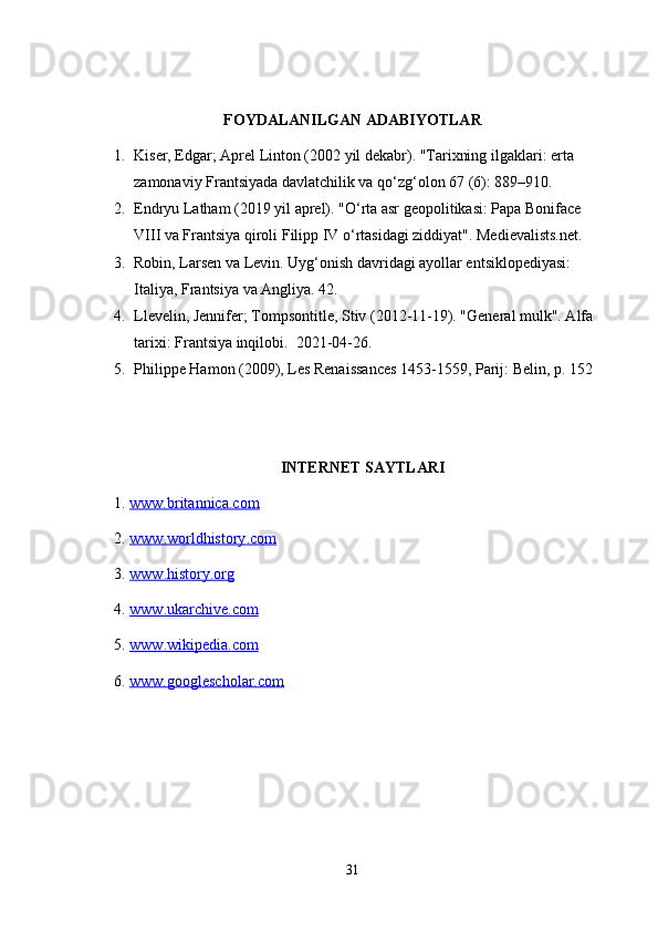 FOYDALANILGAN ADABIYOTLAR
1. Kiser, Edgar; Aprel Linton (2002 yil dekabr). "Tarixning ilgaklari: erta 
zamonaviy Frantsiyada davlatchilik va qo‘zg‘olon 67 (6): 889–910.
2. Endryu Latham (2019 yil aprel). "O‘rta asr geopolitikasi: Papa Boniface 
VIII va Frantsiya qiroli Filipp IV o‘rtasidagi ziddiyat". Medievalists.net.
3. Robin, Larsen va Levin. Uyg‘onish davridagi ayollar entsiklopediyasi: 
Italiya, Frantsiya va Angliya. 42.
4. Llevelin, Jennifer; Tompsontitle, Stiv (2012-11-19). "General mulk". Alfa 
tarixi: Frantsiya inqilobi.  2021-04-26.
5. Philippe Hamon (2009), Les Renaissances 1453-1559, Parij: Belin, p. 152
INTERNET SAYTLARI
1.  www.britannica.com  
2.  www    .   worldhistory    .   com     
3.  www    .   history    .   org     
4.  www    .   ukarchive    .   com     
5.  www    .   wikipedia    .   com     
6.  www.googlescholar.com  
31 