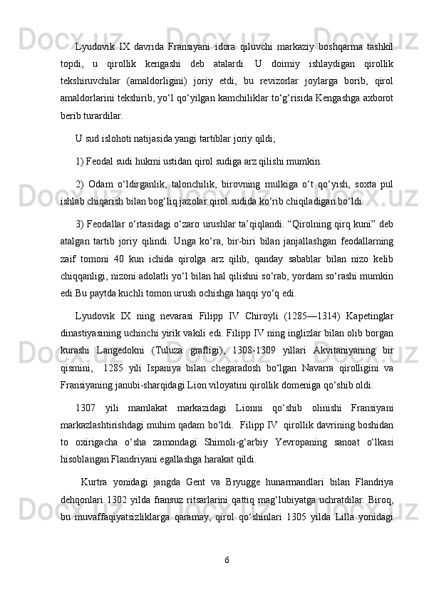 Lyudovik   IX   davrida   Fransiyani   idora   qiluvchi   markaziy   boshqarma   tashkil
topdi,   u   qirollik   kengashi   deb   atalardi.   U   doimiy   ishlaydigan   qirollik
tekshiruvchilar   (amaldorligini)   joriy   etdi,   bu   revizorlar   joylarga   borib,   qirol
amaldorlarini tekshirib, yо‘l qо‘yilgan kamchiliklar tо‘g‘risida Kengashga axborot
berib turardilar.
U sud islohoti natijasida yangi tartiblar joriy qildi;
1) Feodal sudi hukmi ustidan qirol sudiga arz qilishi mumkin.
2)   Odam   о‘ldirganlik,   talonchilik,   birovning   mulkiga   о‘t   qо‘yish,   soxta   pul
ishlab chiqarish bilan bog‘liq jazolar qirol sudida kо‘rib chiqiladigan bо‘ldi.
3) Feodallar о‘rtasidagi о‘zaro urushlar ta’qiqlandi. “Qirolning qirq kuni” deb
atalgan   tartib   joriy   qilindi.   Unga   kо‘ra,   bir-biri   bilan   janjallashgan   feodallarning
zaif   tomoni   40   kun   ichida   qirolga   arz   qilib,   qanday   sabablar   bilan   nizo   kelib
chiqqanligi, nizoni adolatli yо‘l bilan hal qilishni sо‘rab, yordam sо‘rashi mumkin
edi.Bu paytda kuchli tomon urush ochishga haqqi yо‘q edi.
Lyudovik   IX   ning   nevarasi   Filipp   IV   Chiroyli   (1285—1314)   Kapetinglar
dinastiyasining uchinchi yirik vakili edi. Filipp IV ning inglizlar bilan olib borgan
kurashi   Langedokni   (Tuluza   grafligi),   1308-1309   yillari   Akvitaniyaning   bir
qismini,     1285   yili   Ispaniya   bilan   chegaradosh   bо‘lgan   Navarra   qirolligini   va
Fransiyaning janubi-sharqidagi Lion viloyatini qirollik domeniga qо‘shib oldi. 
1307   yili   mamlakat   markazidagi   Lionni   qо‘shib   olinishi   Fransiyani
markazlashtirishdagi muhim qadam bо‘ldi.   Filipp IV   qirollik davrining boshidan
to   oxirigacha   о‘sha   zamondagi   Shimoli-g‘arbiy   Yevropaning   sanoat   о‘lkasi
hisoblangan Flandriyani egallashga harakat qildi. 
  Kurtra   yonidagi   jangda   Gent   va   Bryugge   hunarmandlari   bilan   Flandriya
dehqonlari   1302  yilda   fransuz   ritsarlarini   qattiq  mag‘lubiyatga  uchratdilar.  Biroq,
bu   muvaffaqiyatsizliklarga   qaramay,   qirol   qо‘shinlari   1305   yilda   Lilla   yonidagi
6