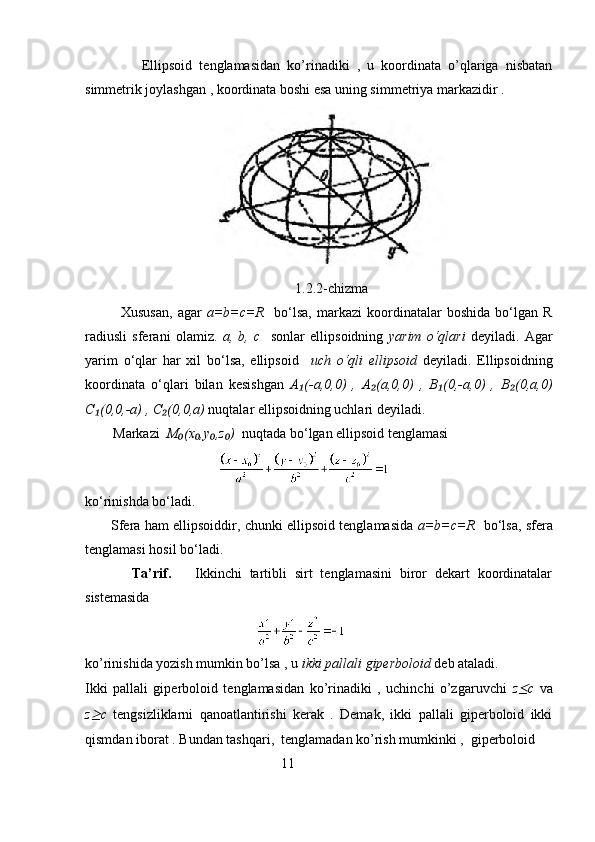                 Ellipsoid   tenglamasidan   ko’rinadiki   ,   u   koordinata   o’qlariga   nisbatan
simmetrik joylashgan , koordinata boshi esa uning simmetriya markazidir . 
                                    
                                                            1.2.2-chizma
              Xususan,   agar   a=b=c=R     bo‘lsa,   markazi   koordinatalar   boshida   bo‘lgan   R
radiusli   sferani   olamiz.   a,   b,   c     sonlar   ellipsoidning   yarim   o‘qlari   deyiladi.   Agar
yarim   o‘qlar   har   xil   bo‘lsa,   ellipsoid     uch   o‘qli   ellipsoid   deyiladi.   Ellipsoidning
koordinata   o‘qlari   bilan   kesishgan   A (-a,0,0)   ,   A (a,0,0)   ,   B (0,-a,0)   ,   B (0,a,0)₁ ₂ ₁ ₂
C (0,0,-a) , C (0,0,a)	
₁ ₂  nuqtalar ellipsoidning uchlari deyiladi.
        Markazi   M (x ,y ,z )	
₀ ₀ ₀ ₀   nuqtada bo‘lgan ellipsoid tenglamasi
                                      
ko‘rinishda bo‘ladi. 
           Sfera ham ellipsoiddir, chunki ellipsoid tenglamasida   a=b=c=R    bo‘lsa, sfera
tenglamasi hosil bo‘ladi.
            Ta’rif.       Ikkinchi   tartibli   sirt   tenglamasini   biror   dekart   koordinatalar
sistemasida 
                                                 
ko’rinishida yozish mumkin bo’lsa , u  ikki pallali giperboloid  deb ataladi.
Ikki   pallali   giperboloid   tenglamasidan   ko’rinadiki   ,   uchinchi   o’zgaruvchi   z	
≤ c   va
z	
≥ c   tengsizliklarni   qanoatlantirishi   kerak   .   Demak,   ikki   pallali   giperboloid   ikki
qismdan iborat . Bundan tashqari,  tenglamadan ko’rish mumkinki ,  giperboloid  
                                                        11 