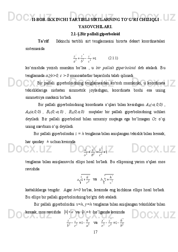 II-BOB. IKKINCHI TARTIBLI SIRTLARNING TO’G’RI CHIZIQLI
YASOVCHILARI.
2.1-§.Bir pallali giperboloid
            Ta’rif .       Ikkinchi   tartibli   sirt   tenglamasini   birorta   dekart   koordinatalari
sistemasida
             (2.1.1)
ko‘rinishda   yozish   mumkin   bo’ls а   ,   u   bir   pallali   giperboloid   deb   ataladi.   Bu
tenglamada  a≥ b>0,  с  > 0  munosabatlar bajarilishi talab qilinadi. 
              Bir   pallali   giperboloidning   tenglamasidan   ko'rish   mumkinki,   u   koordinata
tekisliklariga   nisbatan   simmetrik   joylashgan,   koordinata   boshi   esa   uning
simmetriya markazi bo'ladi. 
                Bir   pallali   giperboloidning   koordinata   o‘qlari   bilan   kesishgan   A (-a,0,0)  	
₁ ,
A (a,0,0)   ,   B (0,-a,0)   ,   B (0,a,0)	
₂ ₁ ₂     nuqtalar   bir   pallali   giperboloidning   uchlari
deyiladi.   Bir   pallali   giperboloid   bilan   umumiy   nuqtaga   ega   bo‘lmagan   Oz   o‘qi
uning mavhum o‘qi deyiladi.
        Bir pallali giperboloidni  z = h  tenglama bilan aniqlangan tekislik bilan kessak,
har qanday      uchun kesimda
tenglama   bilan   aniqlanuvchi   ellips   hosil   bo'ladi.   Bu   ellipsning   yarim   o'qlari   mos
ravishda
  va    
kattaliklarga  tengdir.   Agar   h=0   bo'lsa,  kesimda eng kichkina  ellips hosil  bo'ladi.
Bu ellips bir pallali giperboloidning bo'g'zi deb ataladi. 
        Bir pallali giperboloidni  x=h ,  y=h  tenglama bilan aniqlangan tekisliklar bilan
kessak, mos ravishda      va     bo’lganda  kesimda
   va   
17 