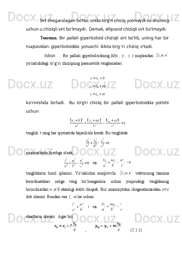             Sirt chegaralagan bo‘lsa, unda to‘g‘ri chiziq yotmaydi va shuning
uchun u chiziqli sirt bo'lmaydi.  Demak, ellipsoid chiziqli sirt bo'lmaydi.
              Teorema .   Bir   pallali   giperboloid   chiziqli   sirt   bo‘lib,   uning   har   bir
nuqtasidan  giperboloidda  yotuvchi  ikkita to‘g ‘ri  chiziq  o‘tadi.
                      Isbot .         Bir   pallali   gipeiboloidning   M(x   ,   y   ,   z   )   nuqtasidan    
yo'nalishdagi to‘g‘ri chiziqning parametrik tenglamalari
                       
ko'rinishda   bo‘ladi.     Bu   to‘g‘ri   chiziq   bir   pallali   giperboloidda   yotishi
uchun
tenglik   t  ning har qiymatida bajarilishi kerak. Bu tenglikda
munosabatni hisobga olsak,
   va     
tengliklarni   hosil   qilamiz.   Yo‘nalishni   aniqlovchi       vektorning   hamma
koordinatalari   nolga   teng   bo‘lmaganlini   uchun   yuqoridagi   tenglikning
birinchisidan  п  ≠   0 ekanligi kelib chiqadi. Biz umumiylikni chegaralamasdan   n=c
deb olamiz. Bundan esa   l , m  lar uchun
   va    
shartlarni olamiz.  Agar biz
       ,                (2.1.1) 
