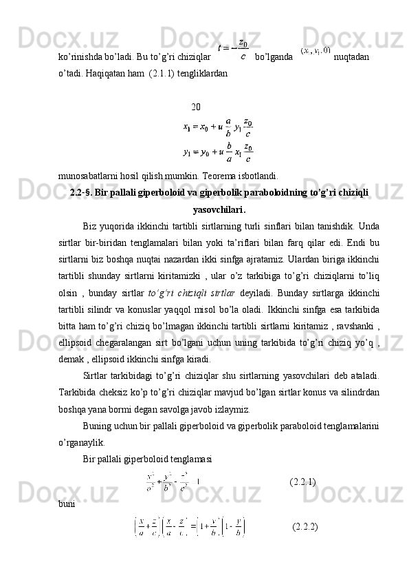 ko ’ rinishda   bo ’ ladi .  Bu   to ’ g ’ ri   chiziqlar        bo ’ lganda       nuqtadan   
o ’ tadi .  Haqiqatan ham  (2.1.1) tengliklardan
                                                       20
munosabatlarni hosil qilish mumkin. Teorema isbotlandi. 
2.2 -§ . Bir   pallali   giperboloid   va   giperbolik   paraboloidning   to ’ g ’ ri   chiziqli
yasovchilari .
Biz   yuqorida   ikkinchi   tartibli   sirtlarning   turli   sinflari   bilan   tanishdik.   Unda
sirtlar   bir-biridan   tenglamalari   bilan   yoki   ta’riflari   bilan   farq   qilar   edi.   Endi   bu
sirtlarni biz boshqa nuqtai nazardan ikki sinfga ajratamiz. Ulardan biriga ikkinchi
tartibli   shunday   sirtlarni   kiritamizki   ,   ular   o’z   tarkibiga   to’g’ri   chiziqlarni   to’liq
olsin   ,   bunday   sirtlar   to’g’ri   chiziqli   sirtlar   deyiladi.   Bunday   sirtlarga   ikkinchi
tartibli  silindr   va  konuslar  yaqqol  misol   bo’la  oladi.  Ikkinchi   sinfga  esa   tarkibida
bitta ham to’g’ri chiziq bo’lmagan ikkinchi tartibli sirtlarni kiritamiz , ravshanki ,
ellipsoid   chegaralangan   sirt   bo’lgani   uchun   uning   tarkibida   to’g’ri   chiziq   yo’q   ,
demak , ellipsoid ikkinchi sinfga kiradi. 
Sirtlar   tarkibidagi   to’g’ri   chiziqlar   shu   sirtlarning   yasovchilari   deb   ataladi.
Tarkibida cheksiz ko’p to’g’ri chiziqlar mavjud bo’lgan sirtlar konus va silindrdan
boshqa yana bormi degan savolga javob izlaymiz.
Buning uchun bir pallali giperboloid va giperbolik paraboloid tenglamalarini
o’rganaylik.
Bir pallali giperboloid tenglamasi 
                                                                  (2.2.1)
buni
                                          (2.2.2) 