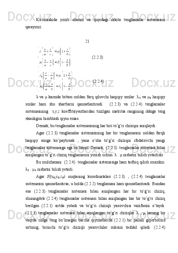 Ko’rinishida   yozib   olamiz   va   quyidagi   ikkita   tenglamalar   sistemasini
qaraymiz.
                                                21
                       (2.2.3)
                      (2.2.4)
λ va μ kamida bittasi  noldan farq qiluvchi haqiqiy sonlar. λ  va μ  haqiqiy₁ ₁
sonlar   ham   shu   shartlarni   qanoatlantiradi.     (2.2.3)   va   (2.2.4)   tenglamalar
sistemasining     x,y,z   koeffitsiyentlaridan   tuzilgan   matritsa   rangining   ikkiga   teng
ekanligini hisoblash qiyin emas.
Demak, bu tenglamalar sistemasining har biri to’g’ri chiziqni aniqlaydi.
Agar   (2.2.3)   tenglamalar   sistemasining   har   bir   tenglamasini   noldan   farqli
haqiqiy   songa   ko’paytirsak   ,   yana   o’sha   to’g’ri   chiziqni   ifodalovchi   yangi
tenglamalar sistemasiga ega bo’lamiz. Demak,  (2.2.3)  tenglamalar sistemasi bilan
aniqlangan to’g’ri chiziq tenglamasini yozish uchun  λ : μ nisbatni bilish yetarlidir.
Bu mulohazani  (2.2.4)  tenglamalar sistemasiga ham tadbiq qilish mumkin.
λ  : μ  nisbatni bilish yetarli.	
₁ ₁
Agar   N(x ,y ,z )	
₀ ₀ ₀   nuqtaning   koordinatalari   (2.2.3)   ,   (2.2.4)   tenglamalar
sistemasini qanoatlantirsa, u holda (2.2.2) tenglamani ham qanoatlantiradi. Bundan
esa   (2.2.3)   tenglamalar   sistemasi   bilan   aniqlangan   har   bir   to’g’ri   chiziq,
shuningdek   (2.2.4)   tenglamalar   sistemasi   bilan   aniqlangan   har   bir   to’g’ri   chiziq
berilgan   (2.2.1)   sirtda   yotadi   va   to’g’ri   chiziqli   yasovchisi   vazifasini   o’taydi.
(2.2.3)   tenglamalar   sistemasi   bilan   aniqlangan   to’g’ri   chiziqlar      ,      larning   bir
vaqtda   nolga   teng   bo’lmagan   barcha   qiymatlarida   (2.2.1)   bir   pallali   giperboloid
sirtning,   birinchi   to’g’ri   chiziqli   yasovchilar   oilasini   tashkil   qiladi.   (2.2.4) 