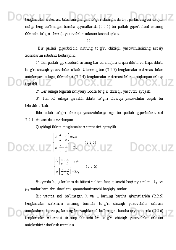 tenglamalar sistemasi bilan aniqlangan to’g’ri chiziqlarda    , ₁   larning bir vaqtda	₁
nolga   teng   bo’lmagan   barcha   qiymatlarida   (2.2.1)   bir   pallali   giperboloid   sirtning
ikkinchi to’g’ri chiziqli yasovchilar oilasini tashkil qiladi.
                                                  22
  Bir   pallali   giperboloid   sirtning   to’g’ri   chiziqli   yasovchilarining   asosiy
xossalarini isbotsiz keltiraylik. 
1°. Bir pallali giperboloid sirtning har bir nuqtasi orqali ikkita va faqat ikkita
to’g’ri chiziqli yasovchilar o’tadi. Ularning biri (2.2.3) tenglamalar sistemasi bilan
aniqlangan oilaga, ikkinchisi (2.2.4) tenglamalar sistemasi bilan aniqlangan oilaga
tegishli. 
2°. Bir oilaga tegishli ixtiyoriy ikkita to’g’ri chiziqli yasovchi ayqash. 
3°.   Har   xil   oilaga   qarashli   ikkita   to’g’ri   chiziqli   yasovchilar   orqali   bir
tekislik o’tadi. 
Ikki   oilali   to’g’ri   chiziqli   yasovchilarga   ega   bir   pallali   giperboloid   sirt
2.2.1- chizmada tasvirlangan. 
Quyidagi ikkita tenglamalar sistemasini qaraylik.
                             (2.2.5)
                         (2.2.6)
Bu yerda    ,    lar kamida bittasi noldan farq qiluvchi haqiqiy sonlar.      va	
₁
  sonlar ham shu shartlarni qanoatlantiruvchi haqiqiy sonlar. 	
₁
Bir   vaqtda   nol   bo’lmagan      va      larning   barcha   qiymatlarida   (2.2.5)
tenglamalar   sistemasi   sirtning   birinchi   to’g’ri   chiziqli   yasovchilar   oilasini
aniqlashini,     	
₁ va     larning bir vaqtda nol bo’lmagan barcha qiymatlarida (2.2.6)	₁
tenglamalar   sistemasi   sirtning   ikkinchi   bir   to’g’ri   chiziqli   yasovchilar   oilasini
aniqlashini isbotlash mumkin. 