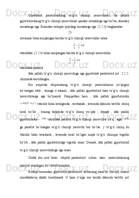 Giperbolik   paraboloidning   to’g’ri   chiziqli   yasovchilari,   bir   pallali
giperboloidning to’g’ri chiziqli yasovchilari qanday xossalarga ega bo’lsa, shunday
xossalarga ega.  Bulardan   tashqari   quyidagi   xossalarga   ega .  (2.2.3) tenglamalar
                                                  23
sistemasi bilan aniqlangan barcha to’g’ri chiziqli yasovchilar oilasi
tekislikka, (2.2.4) bilan aniqlangan barcha to’g’ri chiziqli yasovchilar 
tekislikka parallel.
Ikki pallali to’g’ri chiziqli yasovchiga ega giperbolik paraboloid sirt   2.2.2-
chizmada tasvirlangan.
Biz   yuqorida   ellipsoidning   to ’ g ’ ri   chiziqli   yasovchilarini   yo ’ qligini
ko ’ rsatgan   edik   ,   shunga   o ’ xshash   ,   ikki   pallali   giperboloid   ham   to ’ g ’ ri   chiziqli
yasovchilarga   ega   bo ’ lmaydi .   Haqiqatdan   ham   ,   ikki   pallali   giperboloidni
  tekislik   bilan   kesilganda  ,  ravshanki  ,  kesimda   ikkinchi   tartibli   chiziq
hosil   bo ’ lib   ,   buning   tarkibida   to ’ g ’ ri   chiziq   yo ’ qdir   ,   demak   ,   ikki   pallali
giperboloidni         tekislikka   parallel   to ’ g ’ ri   chiziqli   yasovchisi   yo ’ q   , agar  
ga   parallel   bo ’ lmagan   to ’ g ’ ri   chiziqli   yasovchi   bor   bo ’ lsa     y   to ’ g ’ ri   chiziq   bu
tekislik   bilan   kesishadi   ,   kesimda   hosil   bo ’ lgan   nuqta   to ’ g ’ ri   chiziqqa   tegishli
bo ’ lib   ,   ikki   pallali   giperboloidga   tegishli   emas .   Demak ,   ikki   pallali   giperboloid
to ’ g ’ ri   chiziqli   yasovchilarga   ega   emas .
Xuddi   shu   usul   bilan     elliptik   paraboloid     uchun     ham     yasovchilarning
mavjud   emasligini   ko ’ rsatish   mumkin . 
Boshqa tomondan, giperbolik paraboloid  sirtlarning yana bir chiroyli, ammo
murakkabroq   shakli   hisoblanadi.   U   ham   o‘ziga   xos   tarzda   ikkinchi   tartibli   sirt 