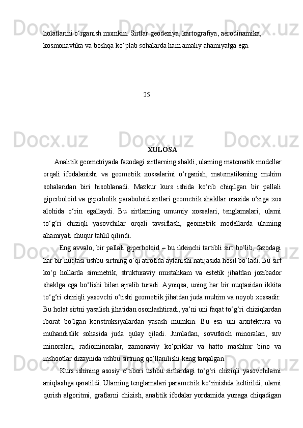 holatlarini o‘rganish mumkin. Sirtlar geodeziya, kartografiya, aerodinamika, 
kosmonavtika va boshqa ko‘plab sohalarda ham amaliy ahamiyatga ega.
                                                        25
XULOSA
      Analitik geometriyada fazodagi sirtlarning shakli, ularning matematik modellar
orqali   ifodalanishi   va   geometrik   xossalarini   o‘rganish,   matematikaning   muhim
sohalaridan   biri   hisoblanadi.   Mazkur   kurs   ishida   ko‘rib   chiqilgan   bir   pallali
giperboloid va giperbolik paraboloid sirtlari geometrik shakllar orasida o‘ziga xos
alohida   o‘rin   egallaydi.   Bu   sirtlarning   umumiy   xossalari,   tenglamalari,   ularni
to‘g‘ri   chiziqli   yasovchilar   orqali   tavsiflash,   geometrik   modellarda   ularning
ahamiyati chuqur tahlil qilindi.
             Eng avvalo, bir pallali giperboloid – bu ikkinchi tartibli sirt bo‘lib, fazodagi
har bir nuqtasi ushbu sirtning o‘qi atrofida aylanishi natijasida hosil bo‘ladi. Bu sirt
ko‘p   hollarda   simmetrik,   strukturaviy   mustahkam   va   estetik   jihatdan   jozibador
shaklga  ega  bo‘lishi  bilan  ajralib  turadi.  Ayniqsa,  uning  har   bir   nuqtasidan  ikkita
to‘g‘ri chiziqli yasovchi o‘tishi geometrik jihatdan juda muhim va noyob xossadir.
Bu holat sirtni yasalish jihatidan osonlashtiradi, ya’ni uni faqat to‘g‘ri chiziqlardan
iborat   bo‘lgan   konstruksiyalardan   yasash   mumkin.   Bu   esa   uni   arxitektura   va
muhandislik   sohasida   juda   qulay   qiladi.   Jumladan,   sovutkich   minoralari,   suv
minoralari,   radiominoralar,   zamonaviy   ko‘priklar   va   hatto   mashhur   bino   va
inshootlar dizaynida ushbu sirtning qo‘llanilishi keng tarqalgan.
            Kurs   ishining   asosiy   e’tibori   ushbu   sirtlardagi   to‘g‘ri   chiziqli   yasovchilarni
aniqlashga qaratildi. Ularning tenglamalari parametrik ko‘rinishda keltirildi, ularni
qurish   algoritmi,  graflarni  chizish,   analitik  ifodalar  yordamida  yuzaga  chiqadigan 