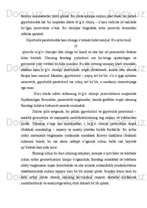 fazoviy munosabatlar tahlil qilindi. Bu yerda ayniqsa muhim jihat shuki, bir pallali
giperboloidda   har   bir   nuqtadan   ikkita   to‘g‘ri   chiziq   –   o‘zaro   turlicha   yo‘nalishda
bo‘lgan   yasovchilar   o‘tadi.   Bu   chiziqlar   birgalikda   sirtni   yasovchi   elementlar
sifatida qaraladi.
      Giperbolik paraboloidda ham shunga o‘xshash holat mavjud. Bu sirtni hosil
                                                             26
  qiluvchi  to‘g‘ri  chiziqlar  ikki  oilaga bo‘linadi  va ular  har  xil  parametrik ifodalar
bilan   beriladi.   Ularning   fazodagi   joylashuvi   esa   bir-biriga   qiyalashgan   va
gorizontal yoki vertikal bo‘lishi mumkin. Bu ikki sirtning umumiy jihati shundaki,
ikkalasi   ham   to‘g‘ri   chiziqli   yasovchilar   orqali   ifodalanadi,   ammo   ular   orasida
farqlar ham mavjud. Masalan, giperboloid – yopiq sirt bo‘lib, o‘z o‘qiga nisbatan
simmetrik,   giperbolik   paraboloid   esa   ochiq   sirt   bo‘lib,   u   markaziy   simmetriyaga
ega emas.
                Kurs   ishida   ushbu   sirtlarning   to‘g‘ri   chiziqli   yasovchilarini   aniqlashda
foydalanilgan formulalar, parametrik tenglamalar, hamda grafiklar orqali ularning
fazodagi holatini tushunish yanada osonlashdi.
                Xulosa   qilib   aytganda,   bir   pallali   giperboloid   va   giperbolik   paraboloid   –
analitik   geometriya   va   matematik   modellashtirishning   eng   muhim   ob’yektlaridan
biridir.   Ularning   o‘ziga   xos   xususiyatlari   –   to‘g‘ri   chiziqli   yasovchilar   orqali
ifodalash   mumkinligi   –   nazariy   va   amaliy   jihatdan   birdek   foydalidir.   Bu   sirtlar
oddiy   matematik   tenglamalar   yordamida   murakkab   fazoviy   shakllarni   ifodalash
imkonini   beradi,   bu   esa   ularni   nafaqat   o‘rganish   uchun,   balki   real   hayotda
qo‘llashda ham juda zarur .
            Shuning uchun bu kurs ishining natijalari, ayniqsa o‘quvchilar va talabalar
uchun   sirtlar   geometriyasini   chuqur   o‘rganishda,   fazodagi   murakkab   ob’yektlarni
oddiy tenglamalar orqali tasvirlashda va ular asosida muhandislik yondashuvlarini
shakllantirishda   muhim   nazariy   asos   bo‘lib   xizmat   qiladi.   Bundan   keyin   ham   bu
kabi   sirtlar   ustida   ishlash,   ularning   ko‘rinishini   raqamli   dasturlar   yordamida
modellashtirish va amaliyotga tatbiq etish dolzarb bo‘lib qoladi. 