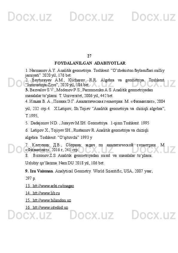                                                            27
                            FOYDALANILGAN  ADABIYOTLAR
1.  Narmanov A.Y. Analitik geometriya. Toshkent . “O‘zbekiston faylasuflari milliy
jamiyati”  2020 yil , 176 bet.
2.   Bayturayev   A.M.,   Kucharov.   R.R.   Algebra   va   geometriya.   Toshkent.
“Innovatsiya-Ziyo”, 2020 yil, 184 bet.
3 .  Baxvalov S.V., Modenov P.S., Parxomenko A.S. Analitik geometriyadan 
masalalar to‘plami. T. Universitet, 2006 yil, 442 bet.
4. Ильин В. А., Позняк Э.Г. Аналитическая геометрия. М. «Физматлит», 2004
yil ,   232   стр. 4.     X.Latipov,   Sh.Tojiеv   “Analitik   gеomеtriya   va   chiziqli   algеbra”,
T.1995 ,  
5.  Dadajonov N.D. , Jurayev M.SH. Geometriya.  1-qism Toshkent. 1995 
6.  Latipov X., Tojiyev SH., Rustamov R. Analitik geometriya va chiziqli        
algebra.  Toshkent . “ O ‘ qituvchi ” 1993  y
7.   Клетеник   Д.В.,   Сборник   задач   по   аналитической   геометрии.   М .
« Физматлит », 2016  г , 241  стр .  
8 .     Boxonov.Z.S   Analitik   geometriyadan   misol   va   masalalar   to‘plami.
Uslubiy qo‘llanma. Nam DU 2018 yil, 106 bet.
9. Izu Vaisman .   Analytical Geometry. World Scientific, USA, 2007 year,
297  p.
13.  htt://www.arki.ru/magaz
14.  htt://www.lib.ru
15.  htt://www.bilimdon.uz  
16.  htt://www.istedod.uz
                                     