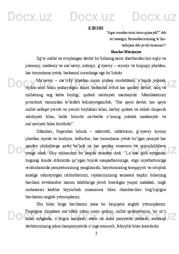 KIRISH
“Agar mendan sizni nima qiynaydi?” deb  
      so‘rasangiz, farzandlarimizning ta’lim- 
 tarbiyasi deb javob beraman!!!
                                                                                Shavkat Mirziyoyev
Ilg‘or millat va rivojlangan davlat bo‘lishning zarur shartlaridan biri aqliy va
jismoniy, madaniy va ma’naviy, axloqiy, g‘oyaviy – siyosiy va huquqiy jihatdan,
har tomonlama yetuk, barkamol insonlarga ega bo‘lishdir.
Ma’naviy   –   ma’rifiy   jihatdan   inson   irodasi   mustahkam,   e’tiqodi   yuksak,
vijdon   amri   bilan   yashaydigan   shaxs,   barkamol   avlod   har   qanday   davlat,   xalq   va
millatning   eng   katta   boyligi,   qudrati   salohiyati   manbayidir.   Mamlakatimiz
prezidenti   tomonidan   ta’kidlab   kelinayotganidek,   “Har   qaysi   davlat,   har   qaysi
millat nafaqat yerosti va yerusti boyliklari bilan, harbiy qudrati va ishlab chiqarish
salohiyati   bilan,   balki   birinchi   navbatda   o‘zining   yuksak   madaniyati   va
ma’naviyati bilan kuchlidir”.
Odamlari,   fuqarolari   bilimli   –   zakovatli,   uddaburon,   g‘oyaviy   siyosiy
jihatdan   ziyrak   va   hushyor,   tadbirkor,   har   tomonlama   yetuk   bo‘lgan   jamiyat   har
qanday   islohotlarga   qodir   bo‘ladi   va   har   qanday   muammo   va   qiyinchiliklarni
yenga   oladi.   Oliy   rahbarimiz   bu   haqida   shunday   dedi:   “Lo‘nda   qilib   aytganda,
bugungi   kunda   oldimizda   qo‘ygan   buyuk   maqsadlarimizga,   ezgu   niyatlartimizga
erishishimizda jamiyatimizning yangilanishi, hayotimizning taraqqiyoti va istiqboli
amalga   oshirayotgan   islohotlarimiz,   rejalarimizning   samarasi   taqdiri   bularning
barchasi   avvalambor   zamon   talablariga   javob   beradigan   yuqori   malakali,   ongli
mutaxassis   kadrlar   tayyorlash   muammosi   bilan   chambarchas   bog‘liqligini
barchamiz anglab yetmoqdamiz.
Shu   bilan   birga   barchamiz   yana   bir   haqiqatni   anglab   yetmoqdamiz.
Faqatgina   chinakam   ma’rifatli   odam   inson   qadrini,   millat   qadriyatlarini,   bir   so‘z
bilan   aytganda,   o‘zligini   aniqlash,   erkin   va   ozod   jamiyatda   yashash,   mustaqil
davlatimizning jahon hamjamiyatida o‘ziga munosib, fidoiylik bilan kurashishi 
3 