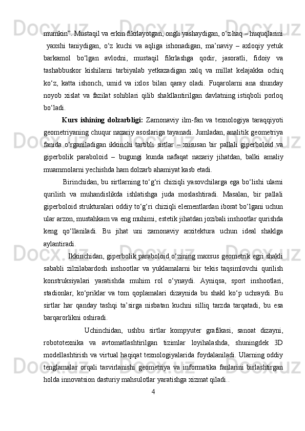 mumkin”. Mustaqil va erkin fikrlayotgan, ongli yashaydigan, o‘z haq – huquqlarini
  yaxshi   taniydigan,   o‘z   kuchi   va   aqliga   ishonadigan,   ma’naviy   –   axloqiy   yetuk
barkamol   bo‘lgan   avlodni,   mustaqil   fikrlashga   qodir,   jasoratli,   fidoiy   va
tashabbuskor   kishilarni   tarbiyalab   yetkazadigan   xalq   va   millat   kelajakka   ochiq
ko‘z,   katta   ishonch,   umid   va   ixlos   bilan   qaray   oladi.   Fuqarolarni   ana   shunday
noyob   xislat   va   fazilat   sohiblari   qilib   shakllantirilgan   davlatning   istiqboli   porloq
bo‘ladi.   
Kurs   ishining   dolzarbligi:   Zamonaviy   ilm-fan   va   texnologiya   taraqqiyoti
geometriyaning chuqur nazariy asoslariga tayanadi. Jumladan, analitik geometriya
fanida   o‘rganiladigan   ikkinchi   tartibli   sirtlar   –   xususan   bir   pallali   giperboloid   va
giperbolik   paraboloid   –   bugungi   kunda   nafaqat   nazariy   jihatdan,   balki   amaliy
muammolarni yechishda ham dolzarb ahamiyat kasb etadi.
               Birinchidan, bu sirtlarning to‘g‘ri chiziqli yasovchilarga ega bo‘lishi ularni
qurilish   va   muhandislikda   ishlatishga   juda   moslashtiradi.   Masalan,   bir   pallali
giperboloid strukturalari oddiy to‘g‘ri chiziqli elementlardan iborat bo‘lgani uchun
ular arzon, mustahkam va eng muhimi, estetik jihatdan jozibali inshootlar qurishda
keng   qo‘llaniladi.   Bu   jihat   uni   zamonaviy   arxitektura   uchun   ideal   shaklga
aylantiradi.
                     Ikkinchidan, giperbolik paraboloid o‘zining maxsus geometrik egri shakli
sababli   zilzilabardosh   inshootlar   va   yuklamalarni   bir   tekis   taqsimlovchi   qurilish
konstruksiyalari   yaratishda   muhim   rol   o‘ynaydi.   Ayniqsa,   sport   inshootlari,
stadionlar,   ko‘priklar   va   tom   qoplamalari   dizaynida   bu   shakl   ko‘p   uchraydi.   Bu
sirtlar   har   qanday   tashqi   ta’sirga   nisbatan   kuchni   silliq   tarzda   tarqatadi,   bu   esa
barqarorlikni oshiradi.
                  Uchinchidan,   ushbu   sirtlar   kompyuter   grafikasi,   sanoat   dizayni,
robototexnika   va   avtomatlashtirilgan   tizimlar   loyihalashda,   shuningdek   3D
modellashtirish va virtual haqiqat  texnologiyalarida foydalaniladi. Ularning oddiy
tenglamalar   orqali   tasvirlanishi   geometriya   va   informatika   fanlarini   birlashtirgan
holda innovatsion dasturiy mahsulotlar yaratishga xizmat qiladi. .
                                                4 