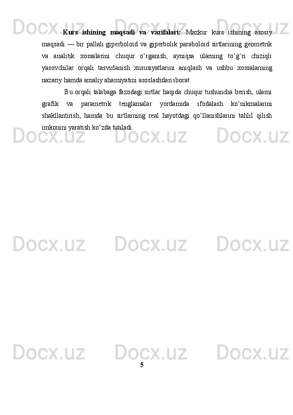 Kurs   ishining   maqsadi   va   vazifalari:   Mazkur   kurs   ishining   asosiy
maqsadi  — bir pallali giperboloid va giperbolik paraboloid sirtlarining geometrik
va   analitik   xossalarini   chuqur   o‘rganish,   ayniqsa   ularning   to‘g‘ri   chiziqli
yasovchilar   orqali   tasvirlanish   xususiyatlarini   aniqlash   va   ushbu   xossalarning
nazariy hamda amaliy ahamiyatini asoslashdan iborat.
                    Bu orqali talabaga fazodagi sirtlar haqida chuqur tushuncha berish, ularni
grafik   va   parametrik   tenglamalar   yordamida   ifodalash   ko‘nikmalarini
shakllantirish,   hamda   bu   sirtlarning   real   hayotdagi   qo‘llanishlarini   tahlil   qilish
imkonini yaratish ko‘zda tutiladi. 
                                                         5      