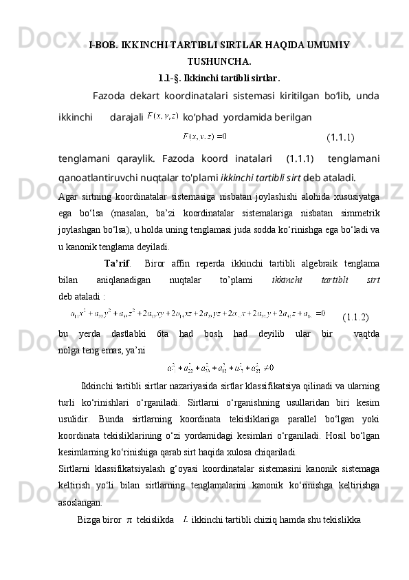 I-BOB. IKKINCHI TARTIBLI SIRTLAR HAQIDA UMUMIY
TUSHUNCHA.
1.1 -§ . Ikkinchi tartibli sirtlar.
              Fazoda   dekart   koordinatalari   sistemasi   kiritilgan   bo‘lib,   unda
ikkinchi       darajali    ko’phad  yordamida berilgan 
                                                                                          ( 1.1. 1)
tenglamani   qaraylik.   Fazoda   koord   inatalari     (1.1.1)     tenglamani
qanoatlantiruvchi nuqtalar to'plami  ikkinchi tartibli sirt  deb ataladi.
Agar   sirtning   koordinatalar   sistemasiga   nisbatan   joylashishi   alohida   xususiyatga
ega   bo‘lsa   (masalan,   ba’zi   koordinatalar   sistemalariga   nisbatan   simmetrik
joylashgan bo‘lsa), u holda uning tenglamasi juda sodda ko‘rinishga ega bo‘ladi va
u kanonik tenglama deyiladi.
              Ta’rif .     Biror   affin   reperda   ikkinchi   tartibli   algebraik   tenglama
bilan   aniqlanadigan   nuqtalar   to’plami   ikkinchi   tartibli   sirt
deb ataladi :
       (1.1.2)
bu   yerda   dastlabki   6ta   had   bosh   had   deyilib   ular   bir     vaqtda
nolga teng emas, ya’ni
 
         Ikkinchi tartibli sirtlar nazariyasida sirtlar klassifikatsiya qilinadi va ularning
turli   ko‘rinishlari   o‘rganiladi.   Sirtlarni   o‘rganishning   usullaridan   biri   kesim
usulidir.   Bunda   sirtlarning   koordinata   tekisliklariga   parallel   bo‘lgan   yoki
koordinata   tekisliklarining   o‘zi   yordamidagi   kesimlari   o‘rganiladi.   Hosil   bo‘lgan
kesimlarning ko‘rinishiga qarab sirt haqida xulosa chiqariladi.
Sirtlarni   klassifikatsiyalash   g‘oyasi   koordinatalar   sistemasini   kanonik   sistemaga
keltirish   yo‘li   bilan   sirtlarning   tenglamalarini   kanonik   ko‘rinishga   keltirishga
asoslangan.
        Bizga biror   π   tekislikda      ikkinchi tartibli chiziq hamda shu tekislikka  
