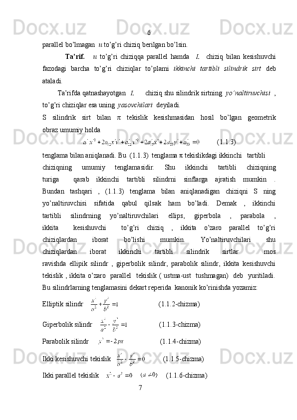                                                             6
parallel bo’lmagan   u  to’g’ri chiziq berilgan bo’lsin.
                Ta’rif.       u   to’g’ri   chiziqqa   parallel   hamda         chiziq   bilan   kesishuvchi
fazodagi   barcha   to’g’ri   chiziqlar   to’plami   ikkinchi   tartibli   silindrik   sirt   deb
ataladi.
        Ta’rifda qatnashayotgan       chiziq shu silindrik sirtning   yo’naltiruvchisi   ,
to’g’ri chiziqlar esa uning   yasovchilari   deyiladi. 
S   silindrik   sirt   bilan   π   tekislik   kesishmasidan   hosil   bo’lgan   geometrik
obraz umumiy holda
            ( 1.1. 3)
tenglama bilan aniqlanadi. Bu  ( 1.1. 3)  tenglama π tekislikdagi ikkinchi   tartibli     
chiziqning   umumiy   tenglamasidir.   Shu   ikkinchi   tartibli   chiziqning
turiga     qarab   ikkinchi   tartibli   silindrni   sinflarga   ajratish   mumkin   .
Bundan   tashqari   ,   ( 1.1. 3)   tenglama   bilan   aniqlanadigan   chiziqni   S   ning
yo’naltiruvchisi   sifatida   qabul   qilsak   ham   bo’ladi.   Demak   ,   ikkinchi
tartibli   silindrning   yo’naltiruvchilari   ellips,   giperbola   ,   parabola   ,
ikkita     kesishuvchi     to’g’ri   chiziq   ,   ikkita   o’zaro   parallel   to’g’ri
chiziqlardan   iborat   bo’lishi   mumkin.   Yo’naltiruvchilari   shu
chiziqlardan   iborat   ikkinchi   tartibli   silindrik   sirtlar     mos
ravishda   ellipik   silindr   ,   giperbolik   silindr,   parabolik   silindr,   ikkita   kesishuvchi
tekislik , ikkita o’zaro   parallel    tekislik ( ustma-ust    tushmagan)    deb   yuritiladi.
Bu silindrlarning tenglamasini dekart reperida  kanonik ko’rinishda yozamiz:
Elliptik silindr                             (1.1.2-chizma)
Giperbolik silindr                       (1.1.3-chizma)
Parabolik silindr                           (1.1.4-chizma)
Ikki kesishuvchi tekislik              (1.1.5-chizma)
Ikki parallel tekislik               (1.1.6-chizma)
                                                       7 