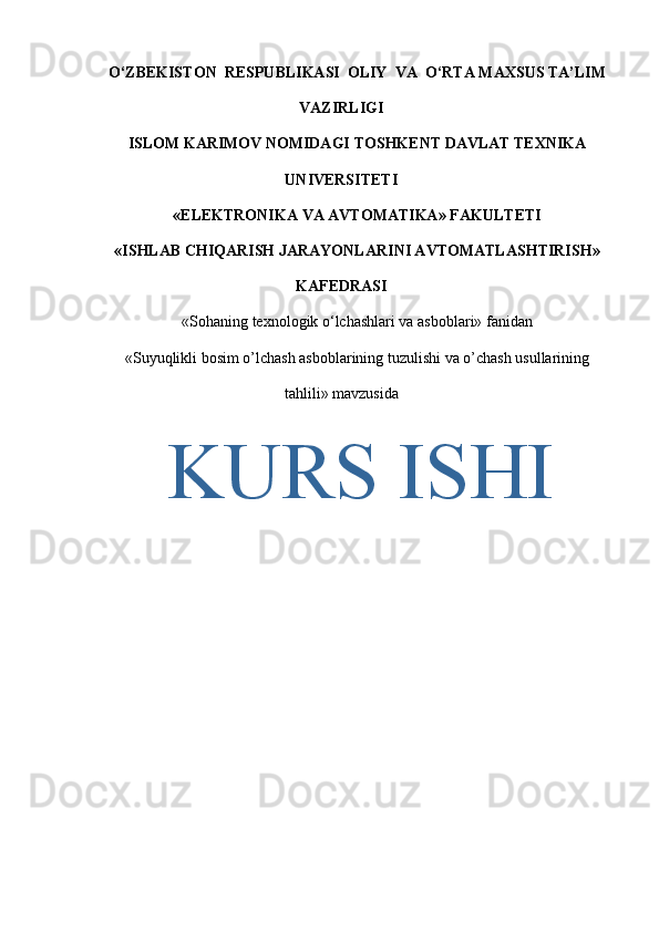 O‘ZBEKISTON  RESPUBLIKASI  OLIY  VA  O‘RTA MAXSUS TA’LIM
VAZIRLIGI
ISLOM KARIMOV NOMIDAGI TOSHKENT DAVLAT TEXNIKA
UNIVERSITETI
« ELEKTRONIKA VA AVTOMATIKA » FAKULTETI
« ISHLAB CHIQARISH  JARAYONLAR I NI AVTOMATLASHTIRISH»
KAFEDRASI
«Sohaning texnologik o‘lchashlari va asboblari» fanidan
«Suyuqlikli bosim o’lchash asboblarining tuzulishi va o’chash usullarining
tahlili»   m avzu sida
KURS ISHI 