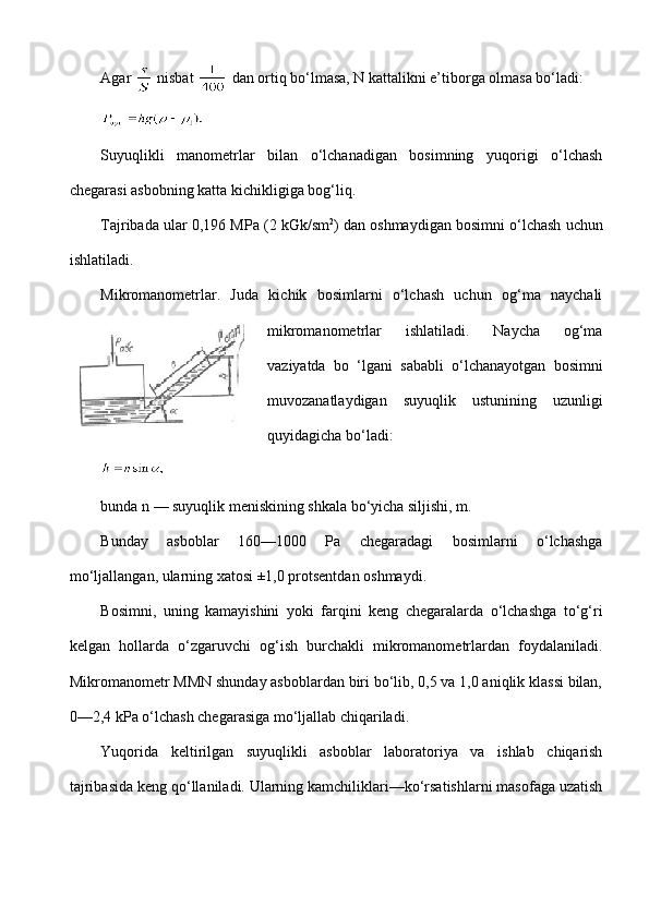 Agar   nisbat   dan ortiq bo‘lmasa, N kattalikni e’tiborga olmasa bo‘ladi:
 
Suyuqlikli   manometrlar   bilan   o‘lchanadigan   bosimning   yuqorigi   o‘lchash
chegarasi asbobning katta kichikligiga bog‘liq.
Tajribada ular 0,1 96 MPa (2 kGk/sm 2
)   dan oshmaydigan bosimni  o‘lchash  uchun
ishlatiladi.
Mikromanometrlar.   Juda   kichik   bosimlarni   o‘lchash   uchun   og‘ma   naychali
mikromanometrlar   ishlatiladi.   Naycha   og‘ma
vaziyatda   bo   ‘lgani   sababli   o‘lchanayotgan   bosimni
muvozanatlaydigan   suyuqlik   ustunining   uzunligi
quyidagicha bo‘ladi:
 
bunda n — suyuqlik meniskining shkala bo‘yicha siljishi, m.  
Bunday   asboblar   160—1000   Pa   chegaradagi   bosimlarni   o‘lchashga
mo‘ljallangan, ularning xatosi ±1,0 protsentdan oshmaydi.
Bosimni,   uning   kamayishini   yoki   farqini   keng   chegaralarda   o‘lchashga   to‘g‘ri
kelgan   hollarda   o‘zgaruvchi   og‘ish   burchakli   mikromanometrlardan   foydalaniladi.
Mikromanometr MMN shunday asboblardan biri bo‘lib, 0,5 va 1,0 aniqlik klassi bilan,
0—2,4 kPa o‘lchash chegarasiga mo‘ljallab chiqariladi.
Yuqorida   keltirilgan   suyuqlikli   asboblar   laboratoriya   va   ishlab   chiqarish
tajribasida keng qo‘llaniladi. Ularning kamchiliklari—ko‘rsatishlarni masofaga uzatish 