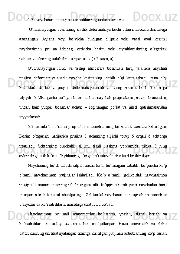 1.3. Naychasimon prujinali asboblarning ishlash printsipi.
 O lchanayotgan bosimning elastik deformatsiya kuchi bilan muvozanatlashuvigaʼ
asoslangan.   Аylana   yoyi   bo yicha   bukilgan   elliptik   yoki   yassi   oval   kesimli	
ʼ
naychasimon   prujina   ichidagi   ortiqcha   bosim   yoki   siyraklanishning   o zgarishi	
ʼ
natijasida o zining bukilishini o zgartiradi (5.2-rasm, a).	
ʼ ʼ
O lchanayotgan   ichki   va   tashqi   atmosfera   bosimlari   farqi   ta sirida   naychali	
ʼ ʼ
prujina   deformatsiyalanadi:   naycha   kesimining   kichik   o qi   kattalashadi,   katta   o qi	
ʼ ʼ
kichiklashadi,   bunda   prujina   deformatsiyalanadi   va   uning   erkin   uchi   1...3   mm   ga
siljiydi.   5   MPa   gacha   bo lgan   bosim   uchun   naychali   prujinalarni   jezdan,   bronzadan,	
ʼ
undan   ham   yuqori   bosimlar   uchun   –   legirlangan   po lat   va   nikel   qotishmalaridan	
ʼ
tayyorlanadi.
5.3-rasmda   bir  o ramli  prujinali   manometrlarning  kinematik  sxemasi  keltirilgan.	
ʼ
Bosim   o zgarishi   natijasida   prujina   3   uchnning   siljishi   tortqi   5   orqali   6   sektorga	
ʼ
uzatiladi.   Sektorning   burchakli   siljishi   tishli   ilashma   yordamida   tribka   2   ning
aylanishiga olib keladi. Trybkaning o qiga ko rsatuvchi strelka 4 biriktirilgan.	
ʼ ʼ
Naychaning bo sh uchida siljish uncha katta bo lmagani sababli, ko pincha ko p	
ʼ ʼ ʼ ʼ
o ramli   naychasimon   prujinalar   ishlatiladi.   Ko p   o ramli   (gelikoidal)   naychasimon	
ʼ ʼ ʼ
prujijinali   manometrlarning   ishchi   organi   olti,   to qqiz   o ramli   yassi   naychadan   hosil	
ʼ ʼ
qilingan   silindrik   spiral   shaklga   ega.   Gelikoidal   naychasimon   prujinali   manometrlar
o ziyozar va ko rsatishlarni masofaga uzatuvchi bo ladi.	
ʼ ʼ ʼ
Naychasimon   prujinali   manometrlar   ko rsatish,   yozish,   signal   berish   va	
ʼ
ko rsatishlarni   masofaga   uzatish   uchun   mo ljallangan.   Hozir   pnevmatik   va   elektr	
ʼ ʼ
datchiklarning unifikatsiyalangan tizimga kiritilgan prujinali asboblarning ko p turlari	
ʼ 