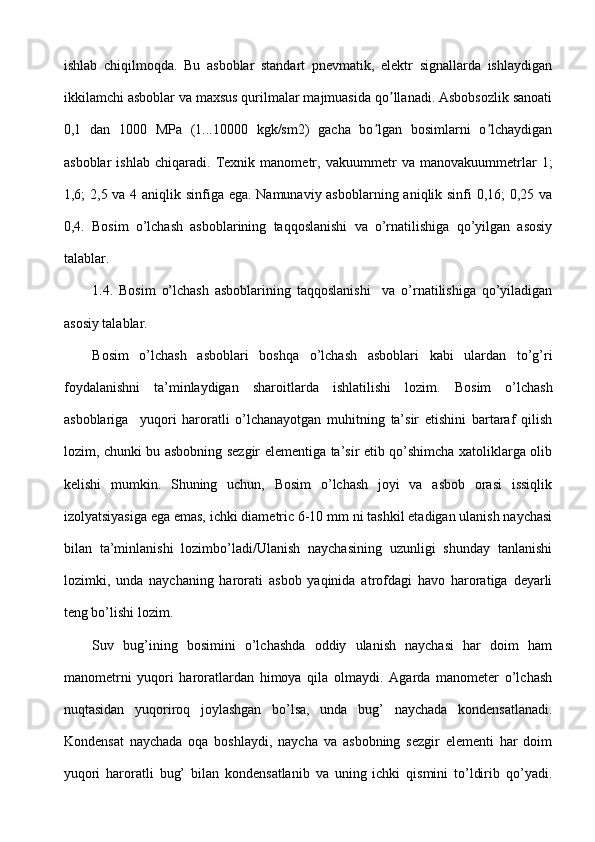 ishlab   chiqilmoqda.   Bu   asboblar   standart   pnevmatik,   elektr   signallarda   ishlaydigan
ikkilamchi asboblar va maxsus qurilmalar majmuasida qo llanadi. Аsbobsozlik sanoatiʼ
0,1   dan   1000   MPa   (1...10000   kgk/sm2)   gacha   bo lgan   bosimlarni   o lchaydigan	
ʼ ʼ
asboblar   ishlab   chiqaradi.   Texnik   manometr,   vakuummetr   va   manovakuummetrlar   1;
1,6; 2,5 va 4 aniqlik sinfiga ega. Namunaviy asboblarning aniqlik sinfi 0,16;  0,25 va
0,4.   Bosim   o’lchash   asboblarining   taqqoslanishi   va   o’rnatilishiga   qo’yilgan   asosiy
talablar.  
1.4.   Bosim   o’lchash   asboblarining   taqqoslanishi     va   o’rnatilishiga   qo’yiladigan
asosiy talablar.
Bosim   o’lchash   a sboblari   boshqa   o’lchash   asboblari   kabi   ulardan   to’g’ri
foydalanishni   ta’minlaydigan   sharoitlarda   ishlatilishi   lozim.   Bosim   o’lchash
asboblariga     yuqori   haroratli   o’lchanayotgan   muhitning   ta’sir   etishini   bartaraf   qilish
lozim, chunki bu asbobning sezgir elementiga ta’sir etib qo’shimcha xatoliklarga olib
kelishi   mumkin.   Shuning   uchun,   Bosim   o’lchash   joyi   va   asbob   orasi   issiqlik
izolyatsiyasiga ega emas, ichki diametric 6-10 mm ni tashkil etadigan ulanish naychasi
bilan   ta’minlanishi   lozimbo’ladi/Ulanish   naychasining   uzunligi   shunday   tanlanishi
lozimki,   unda   naychaning   harorati   asbob   yaqinida   atrofdagi   havo   haroratiga   deyarli
teng bo’lishi lozim.
Suv   bug’ining   bosimini   o’lchashda   oddiy   ulanish   naychasi   har   doim   ham
manometrni   yuqori   haroratlardan   himoya   qila   olmaydi.   Agarda   manometer   o’lchash
nuqtasidan   yuqoriroq   joylashgan   bo’lsa,   unda   bug’   naychada   kondensatlanadi.
Kondensat   naychada   oqa   boshlaydi,   naycha   va   asbobning   sezgir   elementi   har   doim
yuqori   haroratli   bug’   bilan   kondensatlanib   va   uning   ichki   qismini   to’ldirib   qo’yadi. 