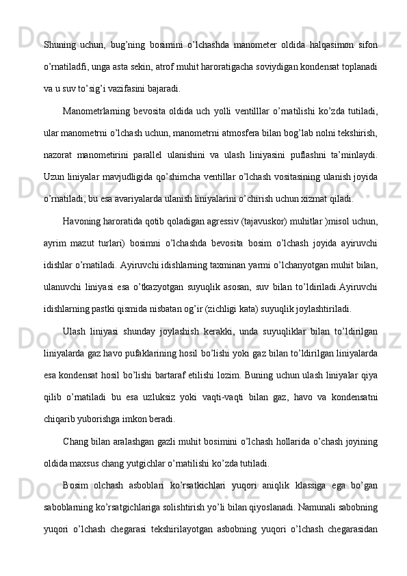 Shuning   uchun,   bug’ning   bosimini   o’lchashda   manometer   oldida   halqasimon   sifon
o’rnatiladfi, unga asta sekin, atrof muhit haroratigacha soviydigan kondensat toplanadi
va u suv to’sig’i vazifasini bajaradi.
Manometrlarning   bevosita   oldida   uch   yolli   ventilllar   o’rnatilishi   ko’zda   tutiladi,
ular manometrni o’lchash uchun, manometrni atmosfera bilan bog’lab nolni tekshirish,
nazorat   manometirini   parallel   ulanishini   va   ulash   liniyasini   puflashni   ta’minlaydi.
Uzun liniyalar mavjudligida qo’shimcha ventillar o’lchash vositasining ulanish joyida
o’rnatiladi, bu esa avariyalarda ulanish liniyalarini o’chirish uchun xizmat qiladi.
Havoning haroratida qotib qoladigan agressiv (tajavuskor) muhitlar )misol uchun,
ayrim   mazut   turlari)   bosimni   o’lchashda   bevosita   bosim   o’lchash   joyida   ayiruvchi
idishlar o’rnatiladi. Ayiruvchi idishlarning taxminan yarmi o’lchanyotgan muhit bilan,
ulanuvchi   liniyasi   esa   o’tkazyotgan   suyuqlik   asosan,   suv   bilan   to’ldiriladi.Ayiruvchi
idishlarning pastki qismida nisbatan og’ir (zichligi kata) suyuqlik joylashtiriladi.
Ulash   liniyasi   shunday   joylashish   kerakki,   unda   suyuqliklar   bilan   to’ldirilgan
liniyalarda gaz havo pufaklarining hosil bo’lishi yoki gaz bilan to’ldirilgan liniyalarda
esa kondensat hosil bo’lishi bartaraf etilishi lozim. Buning uchun ulash liniyalar qiya
qilib   o’rnatiladi   bu   esa   uzluksiz   yoki   vaqti-vaqti   bilan   gaz,   havo   va   kondensatni
chiqarib yuborishga imkon beradi.
Chang bilan aralashgan gazli muhit bosimini o’lchash hollarida o’chash joyining
oldida maxsus chang yutgichlar o’rnatilishi ko’zda tutiladi.
Bosim   olchash   asboblari   ko’rsatkichlari   yuqori   aniqlik   klassiga   ega   bo’gan
saboblarning ko’rsatgichlariga solishtirish yo’li bilan qiyoslanadi. Namunali sabobning
yuqori   o’lchash   chegarasi   tekshirilayotgan   asbobning   yuqori   o’lchash   chegarasidan 