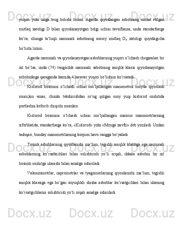 yuqori   yoki   unga   teng   bolishi   lozim.   Agarda   qiyoslangan   asbobning   ruxsat   etilgan
mutlaq   xatoligi   D   bilan   qiyoslanayotgan   belgi   uchun   tavsiflansa,   unda   standartlarga
ko’ra,   shunga   ta’luqli   namunali   asbobning   asosiy   mutlaq   D
o   xatoligi   quyidagicha
bo’lishi lozim.
Agarda namunali va qiyoslanayotgan asboblarning yuqori o’lchash chegaralari bir
xil   bo’lsa,   unda   (74)   tengsizlik   namunali   sabobning   aniqlik   klassi   qiyoslanayotgan
asbobnikiga qaraganda kamida 4 baravar yuqori bo’lishini ko’rsatadi.
Kislorod   bosimini   o’lchash   uchun   mo’ljallangan   manometrni   moyda   qiyoslash
mum,kin   emas,   chunki   tekshirishdan   so’ng   qolgan   moy   yuqi   kislorod   muhitida
portlashni keltirib chiqishi mumkin.
Kislorod   bosimini   o’lchash   uchun   mo’ljallangan   maxsus   manometrlarning
siferblatida, standartlarga ko’ra, «Kislorod» yoki «Moyga xavfli» deb yoziladi. Undan
tashqari, bunday manometrlarning korpusi havo rangga bo’yaladi.
Texnik asboblarning qiyoslanishi ma’lum, tegishli aniqlik klassiga ega namunali
asboblarning   ko’rsatkichlari   bilan   solishtirish   yo’li   orqali,   ikkala   asbobni   bir   xil
bosimli muhitga ulanishi bilan amalga oshiriladi.
Vakuummetrlar,   naprometrlar   va   tyagomerlarning   qiyoslanishi   ma’lum,   tegishli
aniqlik   klassiga   ega   bo’gan   suyuqlikli   shisha   asboblar   ko’rsatgichlari   bilan   ularning
ko’rsatgichlarini solishtirish yo’li orqali amalga oshiriladi.