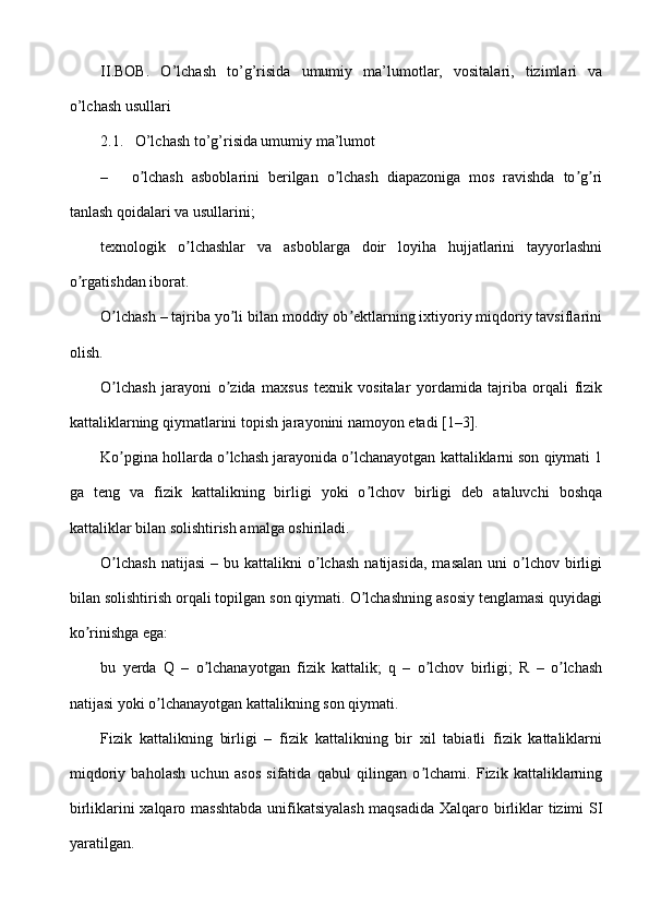 II.BOB.   O’lchash   to’g’risida   umumiy   ma’lumotlar,   vositalari,   tizimlari   va
o’lchash usullari
2.1.   O’lchash to’g’risida umumiy ma’lumot
– o lchash   asboblarini   berilgan   o lchash   diapazoniga   mos   ravishda   to g riʼ ʼ ʼ ʼ
tanlash qoidalari va usullarini;
texnologik   o lchashlar   va   asboblarga   doir   loyiha   hujjatlarini   tayyorlashni	
ʼ
o rgatishdan iborat.	
ʼ
O lchash – tajriba yo li bilan moddiy ob ektlarning ixtiyoriy miqdoriy tavsiflarini	
ʼ ʼ ʼ
olish.
O lchash   jarayoni   o zida   maxsus   texnik   vositalar   yordamida   tajriba   orqali   fizik
ʼ ʼ
kattaliklarning qiymatlarini topish jarayonini namoyon etadi [1–3].
Ko pgina hollarda o lchash jarayonida o lchanayotgan kattaliklarni son qiymati 1
ʼ ʼ ʼ
ga   teng   va   fizik   kattalikning   birligi   yoki   o lchov   birligi   deb   ataluvchi   boshqa	
ʼ
kattaliklar bilan solishtirish amalga oshiriladi.
O lchash  natijasi   –  bu  kattalikni   o lchash   natijasida,   masalan  uni  o lchov  birligi	
ʼ ʼ ʼ
bilan solishtirish orqali topilgan son qiymati. O lchashning asosiy tenglamasi quyidagi	
ʼ
ko rinishga ega:	
ʼ
bu   yerda   Q   –   o lchanayotgan   fizik   kattalik;   q   –   o lchov   birligi;   R   –   o lchash	
ʼ ʼ ʼ
natijasi yoki o lchanayotgan kattalikning son qiymati.	
ʼ
Fizik   kattalikning   birligi   –   fizik   kattalikning   bir   xil   tabiatli   fizik   kattaliklarni
miqdoriy   baholash   uchun   asos   sifatida   qabul   qilingan   o lchami.   Fizik   kattaliklarning	
ʼ
birliklarini xalqaro masshtabda  unifikatsiyalash maqsadida Xalqaro birliklar tizimi SI
yaratilgan. 